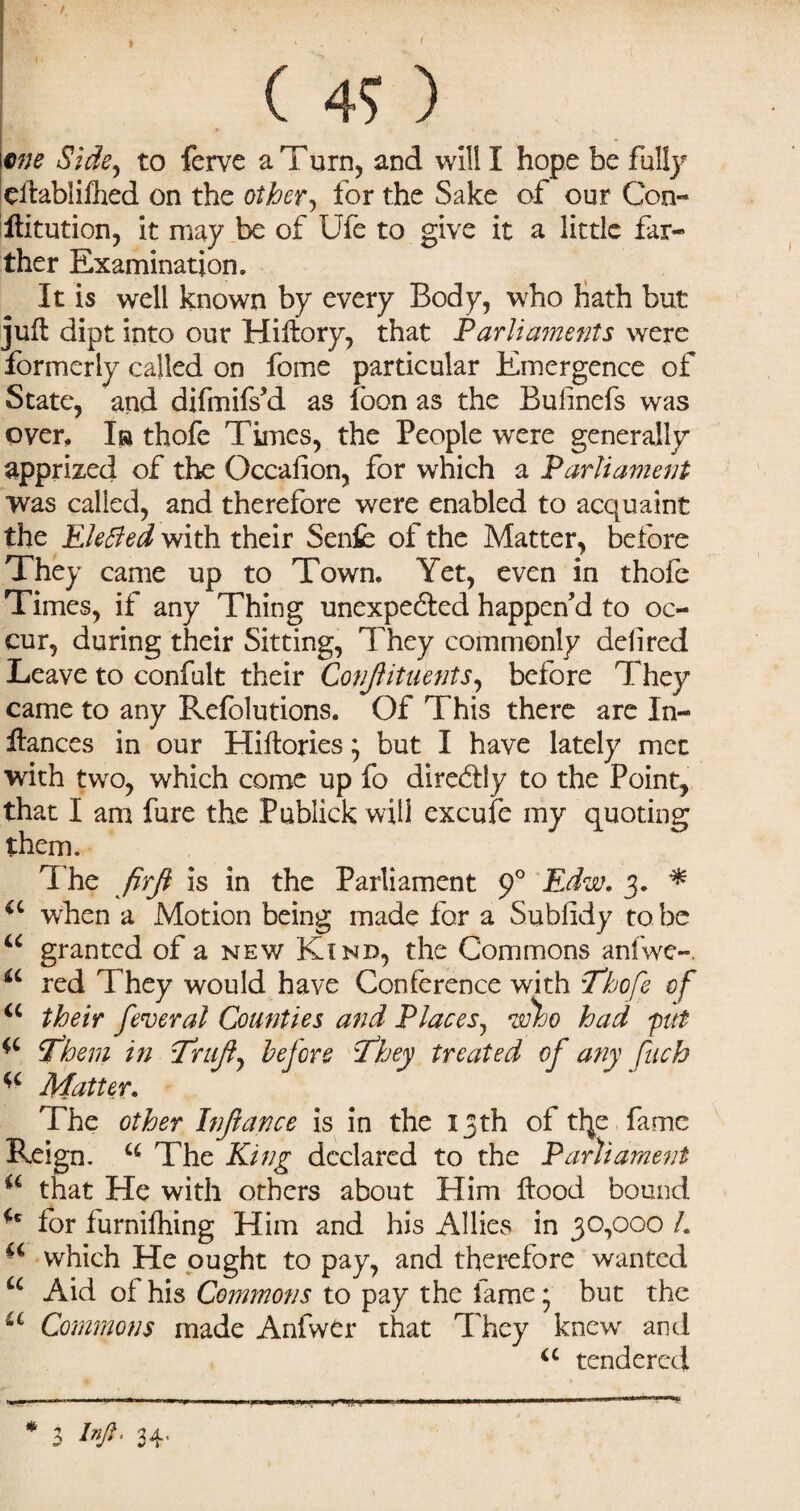 ( me Side, to ferve a Turn, and will I hope be fully ellablifhed on the other, for the Sake of our Con- ftitution, it may be of Ufe to give it a little far¬ ther Examination. It is well known by every Body, who hath but juft dipt into our Hiftory, that Parliaments were formerly called on fome particular Emergence of State, and difmifs’d as foon as the Bufinefs was over, la thofe Times, the People were generally apprized of the Occafion, for which a Parliament was called, and therefore were enabled to acquaint the EleBed with their Sent of the Matter, before They came up to Town. Yet, even in thofe Times, if any Thing unexpe&ed happen’d to oc¬ cur, during their Sitting, They commonly deli red Leave to confult their Confiituents, before They came to any Refolutions. Of This there are In- iiances in our Hiftories; but I have lately met with two, which come up fo directly to the Point, that I am fure the Publick will excufe my quoting The firfi is in the Parliament p° Edw. 3. * *c when a Motion being made for a Sublidy to be u granted of a new Kind, the Commons anlwe-. a red They would have Conference with Thofe of iL their federal Counties and Places, who had pit Them in Trujl, before They treated of any Matter. The other Infiance is in the 13th of tfye fame Reign. u The King declared to the Parliament ** that He with others about Him Hood bound u for furnifhing Him and his Allies in 30,000 L “ which He ought to pay, and therefore wanted u Aid of his Commons to pay the lame * but the u Commons made Anfwer that They knew and a tendered