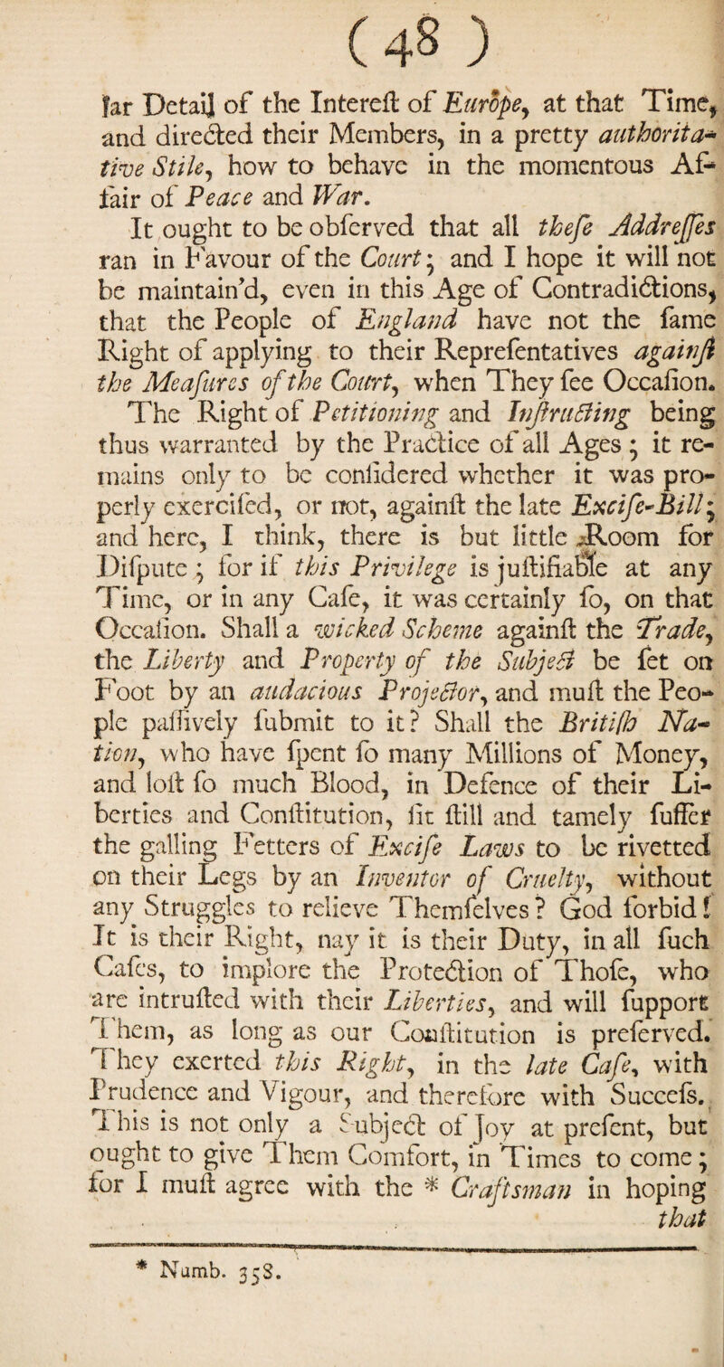 far DetaiJ of the Interefl of Europe, at that Time, and directed their Members, in a pretty authoriia* five Stile, how to behave in the momentous Af¬ fair of Peace and War, It ought to be obferved that all thefe AddreJJes ran in Favour of the Court; and I hope it will not be maintain’d, even in this Age of Contradictions, that the People of England have not the fame Right of applying to their Reprefentatives againji the Meafures of the Court, when They fee Occafion* The Right of Petitioning and Inf ruling being thus warranted by the Pradice of all Ages ; it re¬ mains only to be conlidered whether it was pro¬ perly cxercifcd, or not, againft the late Excife~Bill^ and here, I think, there is but little .Room for Difpute ; for if this Privilege is juftifiaBTe at any Time, or in any Cafe, it was certainly fo, on that Occaiion. Shall a wicked Scheme againft the Trade, the Liberty and Property of the Subjecl be fet on Foot by an audacious ProjeBor, and mu ft the Peo¬ ple paflively fubmit to it? Shall the Britifo Na~ tion, who have fpent fo many Millions of Money, and loit fo much Blood, in Defence of their Li¬ berties and Conititution, lit ftill and tamely fuller the galling Fetters of Excife Laws to be rivetted on their Legs by an Inventor of Cruelty, without any Struggles to relieve Themfelves ? God forbid! It is their Right, nay it is their Duty, in all fuch Cafe's, to implore the Protedion of Thofe, who are intruded with their Liberties, and will fupport I hem, as long as our Confutation is preferved. They exerted this Right, in the late Cafe, with Prudence and Vigour, and therefore with Succefs. I his is not only a Subjcd of [oy at prefent, but ought to give T hem Comfort, in Times to come; for I muft agree with the * Craftsman in hoping that ~i— —'MT>irW-minn)Hniniiiiri>ifciB^Miiii .____ * Numb. 35S. 1