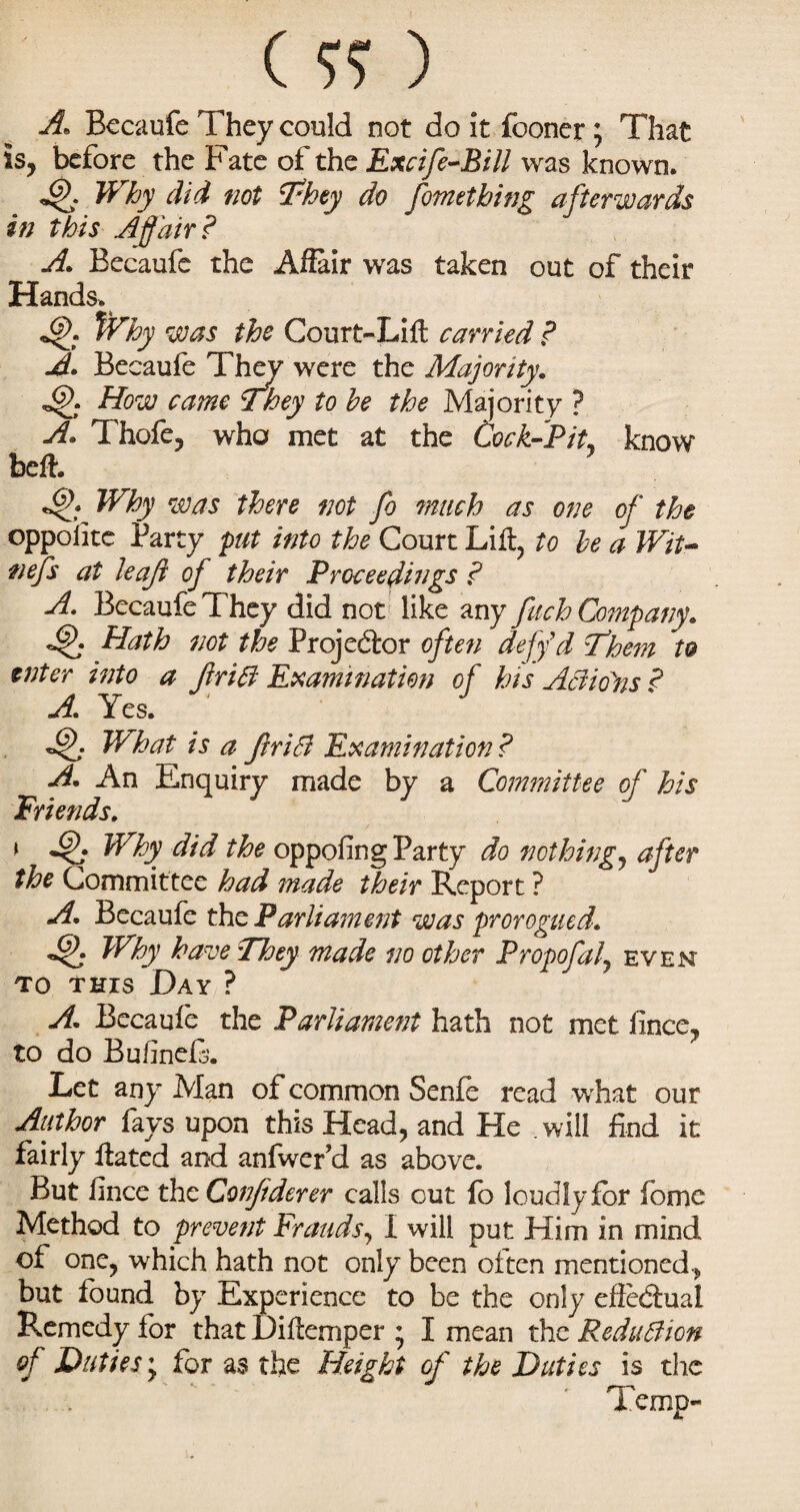 (??) A. Becaufe They could not do it fooner; That is, before the Fate of the Excife-Bill was known. Why did not They do fortiething afterwards in this Affair? A. Becaufe the Affair was taken out of their Hands. Why was the Court-Lift carried ? A. Becaufe They were the Majority. How came They to he the Majority ? A. Thofe, who met at the Cock-Pit. know beft. Why was there not fo much as one of the oppolite Party put into the Court Lift, to he a Wit* nefs at leaf of their Proceedings ? A. Becaufe They did not like any fuch Company. dff Hath not the Projector often defy'd Them to enter into a firiB Examination of his Aaioiis ? A, Yes. ' What is a friB Examination? A. An Enquiry made by a Committee of his Friends. \ JjK Why did the oppofing Party do nothing, after the Committee had made their Report ? A. Becaufe the Parliament was prorogued. djf Why have They made no other Propofaf even to this Day ? A. Becaufe the Parliament hath not met fince, to do Bufinefi. Let any Man of common Senfe read what our Author fays upon this Head, and He . will find it fairly ftated and anfwer’d as above. But finee thz Confderer calls out fo loudlyfor fome Method to prevent Frauds, 1 will put Him in mind of one, which hath not only been often mentioned, but found by Experience to be the only efie&ual Remedy for that Diftemper ; I mean the Reduction of Duties y for as the Height of the Duties is the Temp-