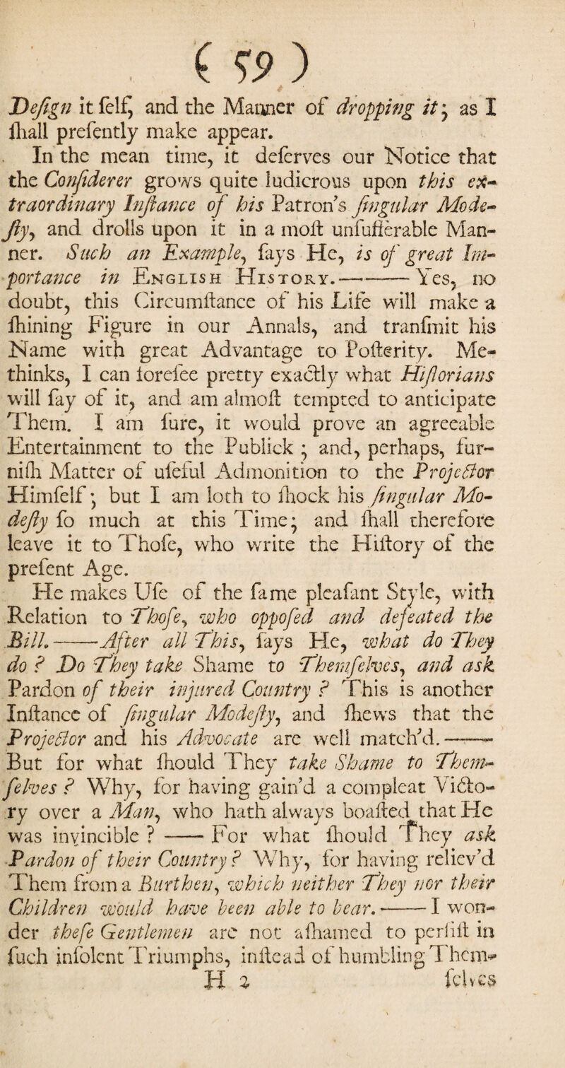 . ( O ) t ' Defign it felf, and the Manner of dropping it * as I ihali prefently make appear. In the mean time, it deferves our Notice that the Confiderer grows quite ludicrous upon this ex¬ traordinary Infiance of his Patron's fingular Mode- fly, and drolls upon it in a molt unfufierable Man¬ ner. Such an Example, fays He, is of great Im¬ portance in English History.—--Yes, no doubt, this CircumAance of his Life will make a fhining Figure in our Annals, and tranfmit his Name with great Advantage to PoAerity. Me- thinks, I can torefee pretty exactly what Hifiorians will fay of it, and am almoA tempted to anticipate Them. I am lure, it would prove an agreeable Entertainment to the Publick * and, perhaps, fur- nifh Matter of ufeful Admonition to the Projector Himfelf * but I am loth to Aiock his fingular Mo- defiy fo much at this Time* and In all therefore leave it to Thofe, who write the HiAory of the prefent Age. He makes Ufe of the fame pleafant Style, with Relation to :Thofe, who oppofed and defeated the Bill.-After all if his, lays He, what do They do ? Do They take Shame to fhemfchocs, and ask Pardon of their injured Country ? This is another InAance of fingular Mo defy, and fhews that the Projector and his Advocate are well match'd. — But for what fhould They take Shame to Them- felves ? Why, for having gain'd a compleat \iblo- ry over a Man, who hath always boafted that He was invincible ? -For what Ihould 'They ask Pardon of their Country ? Why, for having reliev'd Them from a Burthen, which neither They nor their Children would have been able to bear. --1 won¬ der thefe Gentlemen arc not alhamed to peril It in fuch infolent Triumphs, in Ac ad of humbling T hem- H % Fives