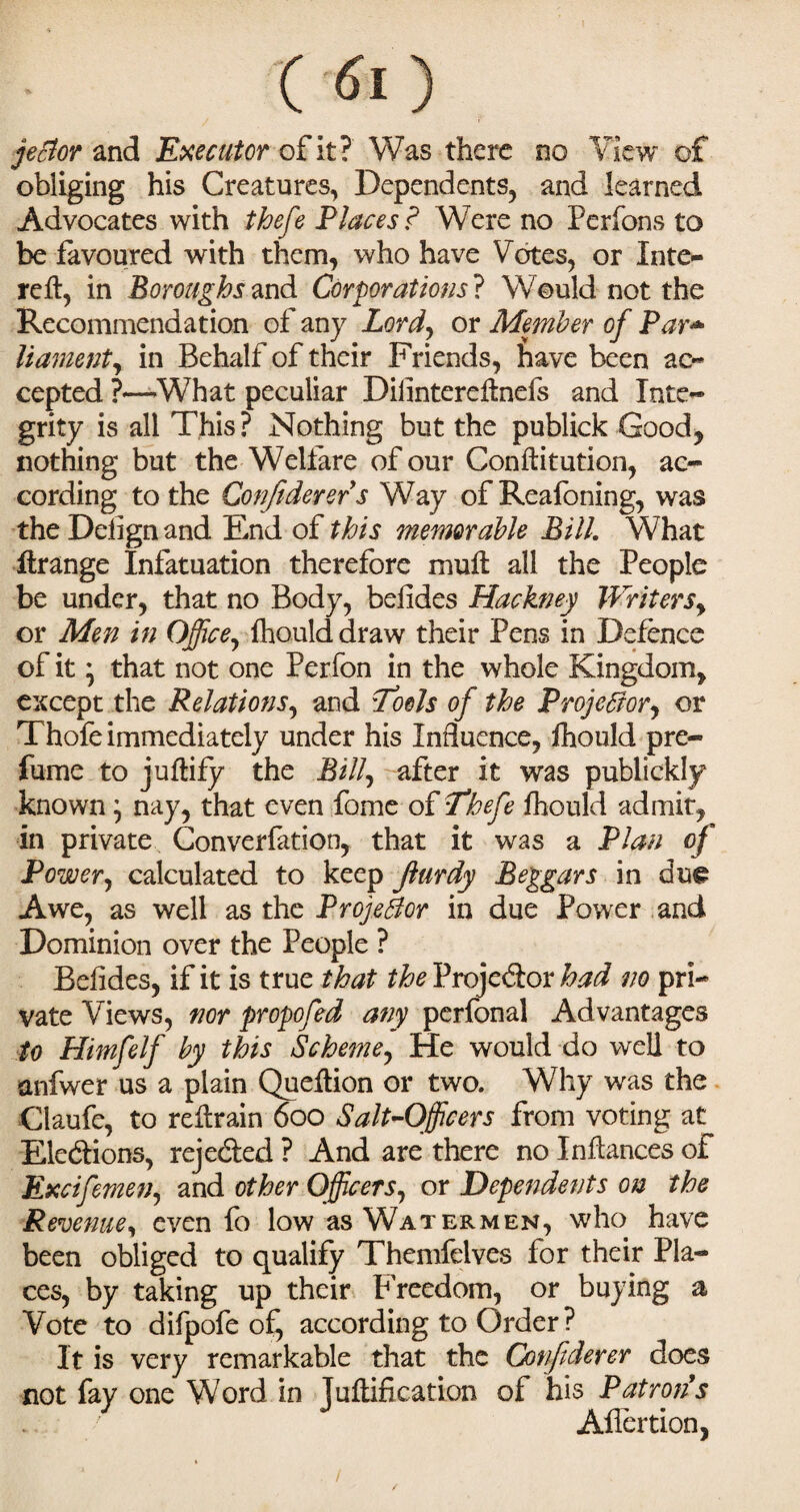jector and Executor of it? Was there no View of obliging his Creatures, Dependents, and learned Advocates with ihefe Places ? Were no Perfons to be favoured with them, who have Votes, or Inte- reft, in Boroughs and Corporations ? Would not the Recommendation of any Lord, or Member of Par* liament, in Behalf of their Friends, have been ac¬ cepted ?—-What peculiar Diiintereftnefs and Inte- grity is all This ? Nothing but the publick Good, nothing but the Welfare of our Conftitution, ac¬ cording to the Conjiderers Way of Reafoning, was the Delign and End of this memorable Bill. What ilrange Infatuation therefore mult all the People be under, that no Body, belides Hackney Writers, or Men in Office, fhould draw their Pens in Defence of it * that not one Perfon in the whole Kingdom, except the Relations, and Tools of the Projector, or Thofe immediately under his Influence, fhould pre¬ fume to jultify the Bill, after it was publickly known \ nay, that even fome of Thefe fhould admit, in private Convention, that it was a Plan of Power, calculated to keep Jlurdy Beggars in due Awe, as well as the Projector in due Power and Dominion over the People ? Belides, if it is true that theVxo]c(kox had no pri¬ vate Views, nor propofed any perfonal Advantages to Himfelf by this Scheme, He would do well to anfwer us a plain Queltion or two. Why was the Ctaufe, to reltrain 600 Salt-Officers from voting at Elections, rejected ? And are there no Inltances of Excifemen, and other Officers, or Dependents on the Revenue, even fo low as Watermen, who have been obliged to qualify Themfelves for their Pla¬ ces, by taking up their Freedom, or buying a Vote to difpofe of, according to Order ? It is very remarkable that the Q)nftderer does not fay one Word in Jultification of his Patron's Aflertion,