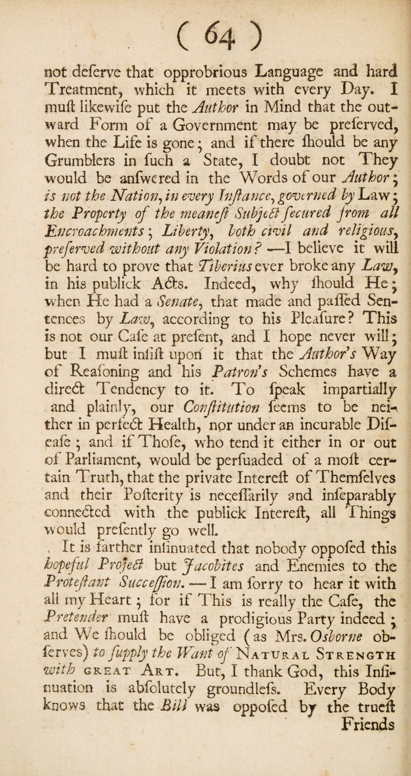 . (<4) not deferve that opprobrious Language and hard Treatment, which it meets with every Day. I muff likewife put the Author in Mind that the out¬ ward Form of a Government may be preferred, when the Life is gone • and if there Ihould be any Grumblers in fuch a State, I doubt not They would be anfwered in the Words of our Author', is not the Nation, in every Infiance, governed by Law 5 the Property of the meantfi Subject fecured from all Encroachments 5 Liberty, both civil and religious, jpreferred without any Violation ? —I believe it will be hard to prove that Tiberius ever broke any Lawy in his publick Adts. Indeed, why Ihould He j when He had a Senate, that made and palled Sen¬ tences by Law, according to his Plcafure? This is not our Cafe at prefent, and I hope never will; but I mull inlift upon it that the Author s Way of Reasoning and his Patron's Schemes have a diredt Tendency to it. To fpeak impartially and plainly, our Confiitution feems to be neF ther in perfedt Health, npr under an incurable Dif- eafe • and if Thofe, who tend it either in or out of Parliament, would be perfuaded of a moil cer¬ tain Truth, that the private Interefl: of Themfelves and their Pofterity is neqeflarily and inleparably connedled with the publick Interefl:, all Things would prefently go well. . It is farther inlinuated that nobody oppofed this hopeful ProjeSl but Jacobites and Enemies to the Protefiant Succejfion. — I am forry to hear it with all my Heart; for if This is really the Cafe, the Pretender muft have a prodigious Party indeed * and We ihould be obliged (as Mrs. Osborne ob- lerves) to fapply the Want oj Natural Strength with great Art. But, I thank God, this Infi- nu ation is abfolutely groundlefs. Every Body knows that the Bill was oppofed by the trueft Friends