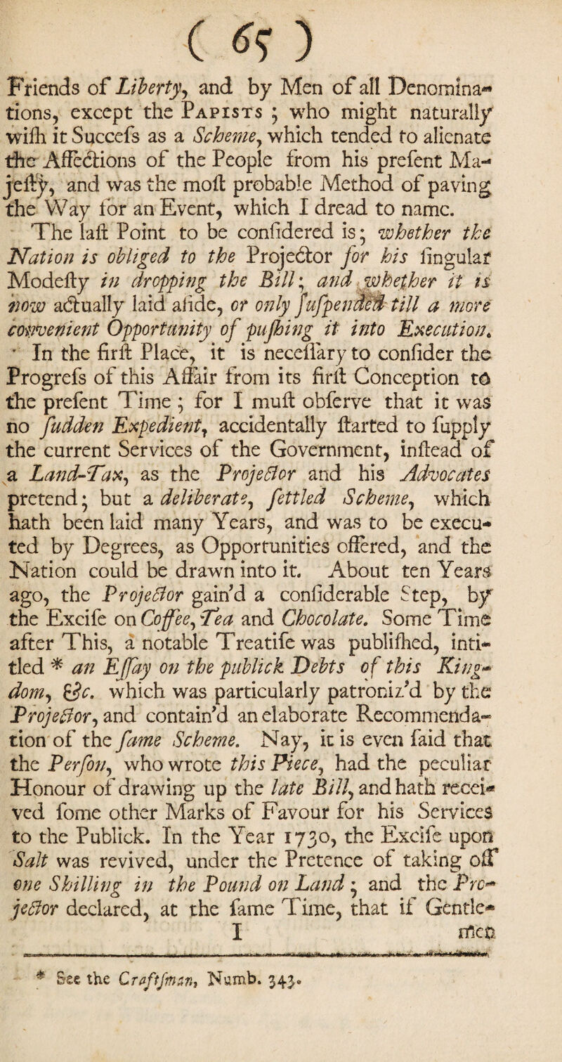 ( tfO Friends of Liberty, and by Men of all Denomina¬ tions, except the Papists ; who might naturally wifh it Succefs as a Scheme, which tended to alienate the Affections of the People from his prefent Ma- jeffy, and was the moil probable Method of paving the Way for an Event, which I dread to name. The laft Point to be considered is; whether the Nation is obliged to the Projector for his lingular Modefty in dropping the Bill; and whether it is how actually laid alide, or only f ufp ended till a more convenient Opportunity oj pujhing it into Executiont ' In the firft Place, it is neccflary to confider the Progrefs of this Affair from its firit Conception t6 the prefent Time ; for I muff obferve that it was no fudden ExpedientT accidentally ftarted to fupply the current Services of the Government, inffead of a Land-Tax, as the ProjeBor and his Advocates pretend* * but a deliberate, fettled Scheme, which hath been laid many Years, and was to be execu¬ ted by Degrees, as Opportunities offered, and the Nation could be drawn into it. About ten Years ago, the Projector gain’d a considerable Step, by the Excife on Coffee, Tea and Chocolate. Some Time after This, a notable Treatife was publifhed, inti- tied * an Effay on the publick Debts of this King¬ dom £$c. which was particularly patroniz’d by the Projectorj and contain’d an elaborate Recommenda* tion of the fame Scheme. Nay, it is even faid that the Perfon, who wrote this Piece, had the peculiar Honour of drawing up the late Bill, and hath recei* ved fome other Marks of Favour for his Services to the Publick. In the Year 1730, the Excife upon Salt was revived, under the Pretence of taking oif one Shilling in the Pound on Land * and the Pro- jeffor declared, at the fame Time, that it Gentle* I nTc& -... ..- . ... 1 m.i-n.— * Sec the Crflftfman, Numb. 343.