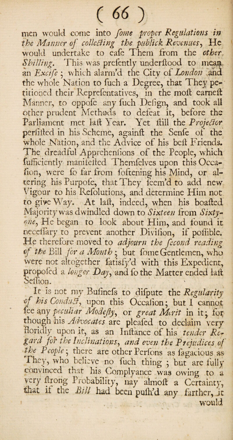 men would come into fome proper Regulations in the Manner of colie fling the publick Revenues, He would undertake to eafe Them from the other Shilling. This was prelcntly underflood to meaist an Excife * which alarm’d the City of London and the whole Nation to fuch a Degree, that They pe¬ titioned their Reprefentatives, in the moil earneft Manner, to oppofe any fuch Deiign, and took all other prudent Methods to defeat it, before the Parliament met fall Year. Yet flill the Projeflor perilifed in his Scheme, againfl the Senfe of the whole Nation, and the Advice of his belt Friends. The dreadful Appreheniions of the People, which fufficiently manifelted Themfelves upon this Occa¬ sion, were fo far from foftening his Mind, or al¬ tering his Purpofe, that They feem’d to add new Vigour to his Refolutions, and determine Him not to give Way. At laft, indeed, when his boafled Majority was dwindled down to Sixteen from Sixty- me, He began to look about Him, and found it neceflary to prevent another Divifion, if pofiible. He therefore moved to adjourn the fecond reading of the Bill for a Month • but fome Gentlemen, who were not altogether fatisfy’d with this Expedient, propofed a longer Day, and fo the Matter ended laft SelTion. It is not my Bulinefs to difpute the Regularity of his Condufl, upon this Occaiion; but I cannot fee any peculiar Modcjly, or great Mtrit in it} for though his Advocates are pleafed to declaim very floridly upon it, as an Inftance of his tender Re- gard for the Inclinations, arid even the Prejudices of the People} there are other Perfons as Sagacious as Fhey, who believe no fuch thing } but are fully convinced that his Complyance wras owing to a very ftrong Probability, nay almoft a Certainty, that if the Bill had been puftfd any farther, jt would