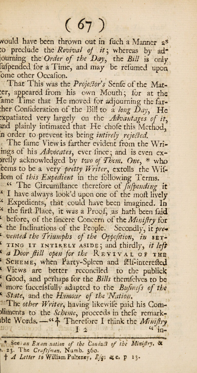 would have been thrown out in fuch a Manner to preclude the Revival of it; whereas by ad* journing the Order of the Day, the Bill is only fufpended for a Time, and may be refumed upon ome other Occalion. That This was the Projectors Scnle of the Mat¬ ter, appeared from his own Mouth; for at the ame Time that He moved for adjourning the far¬ mer Coniideration of the Bill to a long Day, He expatiated very largely on the Advantages of it, md plainly intimated that He chofe this Method, 'n order to prevent its being intirely rejected* The fame View is farther evident from the Wri¬ tings of his Advocates, ever fince; and is even ex- >refly acknowledged by two of 'Them, One, * who cems to be a very pretty Writer, extolls the Wif- iom of this Expedient in the following Terms. a The Circumftance therefore of fufpending it c I have always look'd upon one of the mod lively x Expedients, that could have been imagined. In ,c the firlt Place, it was a Proof, as hath been faid i betore, of the iincere Concern of the Minifry for c the Inclinations of the People. Secondly, it pre* c vented the triumphs of the Opfcfetion, in set- c ting it inti rely aside; and thirdly, it left i a Door Jtill open for the Revival of the ‘ Scheme, when Party-Spleen and f£li~intcrdlcd c Views are better reconciled to the publick c Good, and perhaps for the Bills thcmfclves to be c more fuccelsfully adapted to the Bufwefs of the i State, and the Humour of the Hat ion. The other Writer, having like wile paid his Gom- diments to the Scheme, proceeds in thefe remark- tble Words. —Therefore I think the Minifry I 2 u in* ■ ^  -.-in I, *. irnr.ni:H*, * See an Exam nation of the ConduCl of the Minijtry, & >. 23. The Craftfman» Numb. 360. f A Letter i0 William Pultency, Ejf, £c» p 13-