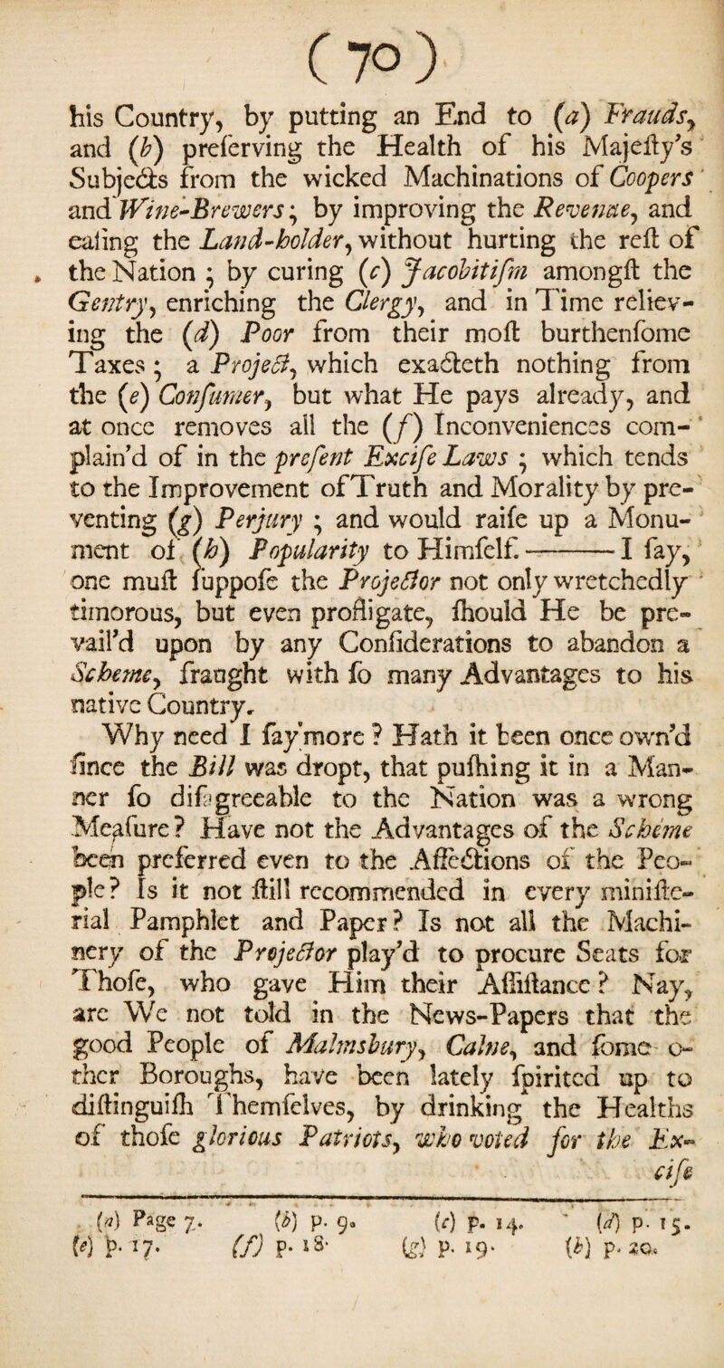 his Country, by putting an End to (a) Frauds, and ([b) preferving the Health of his Majefty’s Subjects from the wicked Machinations of Coopers and'Wine-Brewers; by improving the Revenue, and eating the Land-holder, without hurting the reft of the Nation ; by curing (c) Jacdbitifm amongft the Gentry, enriching the Clergy, and in Time reliev¬ ing the (d) Poor from their moft burthenfome Taxes ; a ProjeSl, which exadteth nothing from the (e) Consumer, but what He pays already, and at once removes all the (f) Inconveniences com¬ plain'd of in the prcfent Excife Laws which tends to the Improvement of Truth and Morality by pre¬ venting (^) Perjury ; and would raife up a Monu¬ ment of (h) Popularity to Himfelf. --1 fay, one mu ft fuppofe the Projector not only wretchedly timorous, but even profligate, fhouid He be pre¬ vail'd upon by any Confiderations to abandon a Scheme, fraught with fo many Advantages to his native Country, Why need I faymore ? Hath it teen once own’d since the Bill was dropt, that putting it in a Man¬ ner fo difrgreeable to the Nation was a wrong Me^fure? Have not the Advantages of the Scheme been preferred even to the A Sections of the Peo¬ ple? Is it not ilill recommended in every minifte- rial Pamphlet and Paper ? Is not all the Machi¬ nery of the Projector play’d to procure Seats fcwr Thofe, who gave Him their Affiftancc ? Nay, are Wc not told in the News-Papers that the good People of Mahnsbury, Calm, and feme o- thcr Boroughs, have been lately fpirited up to diftinguifh Themfelves, by drinking the Healths of thofe glorious Patriots, who voted for the Ex- M Page 7* W P- 9° M p- 14. ' {<*) p-15. M 1?*17- (f) P-lS> is) P- l9' W p.