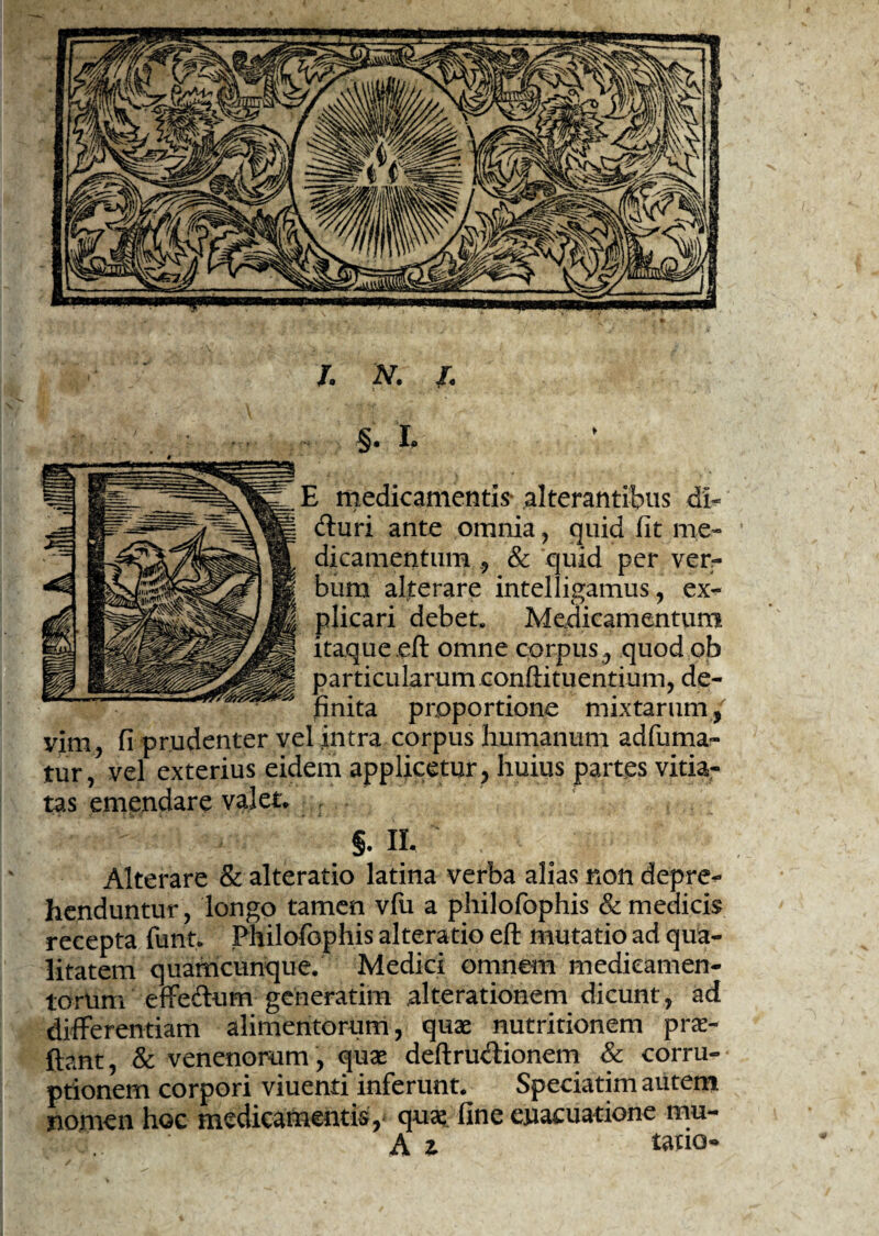 §. L l medicamentis* alterantibus di- (fluri ante omnia, quid (it me» dicamentum& quid per ver¬ bum alterare intelligamus, ex¬ plicari debet. Medicamentum itaque.eft omne corpus, quod ob particularum conftituentium, de¬ finita proportione mixtarum/ vim, fi prudenter vel intra corpus humanum adfuma- tur, vel exterius eidem applicetur , huius partes vitia¬ tas emendare valet* §. XI. Alterare & alteratio latina verba alias non depre¬ henduntur , longo tamen vfu a philofophis & medicis recepta funt* Philofophis alteratio eft mutatio ad qua¬ litatem quamcunque. Medici omnem medicamen¬ torum effeftum generatim alterationem dicunt, ad differentiam alimentorum, quae nutritionem pro¬ flant, & venenorum , quae deftru&ionem & corru¬ ptionem corpori viuenti inferunt. Speciatim autem nomen hoc medicamentis,' quo fine euacuatione mu- A z tatio-