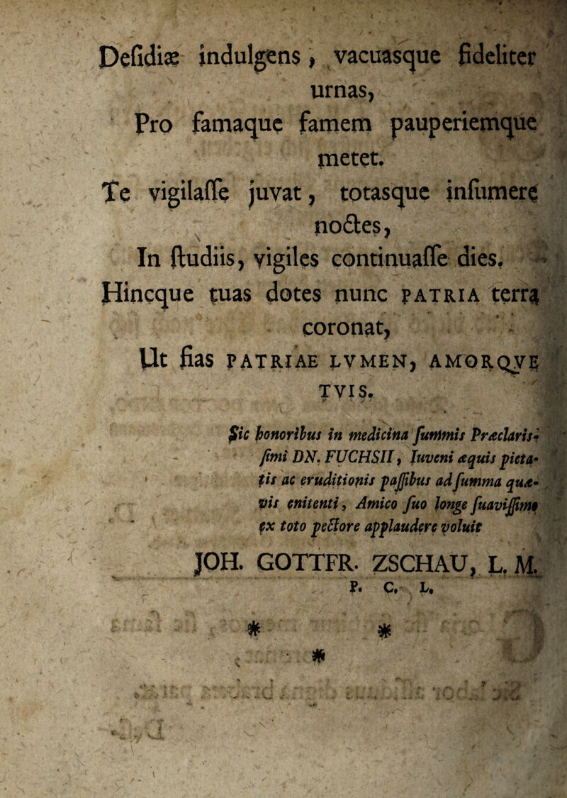 Defidiae indulgens, vacuasque fideliter urnas, Pro famaque famem pauperiemque metet. - *' ?. Te vigilafle juvat, totasque infumere no&es, j In {ludiis, vigiles continuaflfe dies. Hincque tuas dotes nunc patria terra coronat, Ut fias PATRIAE TVMEN, AMORQVE ' * r\' I TVIS. *■. ^ & T y £ '. 1 Sic honoribus in medicina funimis Praelavis• fimi DN. FUCHSH, Iuveni aquis pieta- ' jiit ac eruditi opis pajfibus ad fumma qua- „ pis enitenti, Amico fuo longe fuavijfimo ex toto pe flore applaudere voluit JOH. GOTTFR. ZSCHAU, L. M.