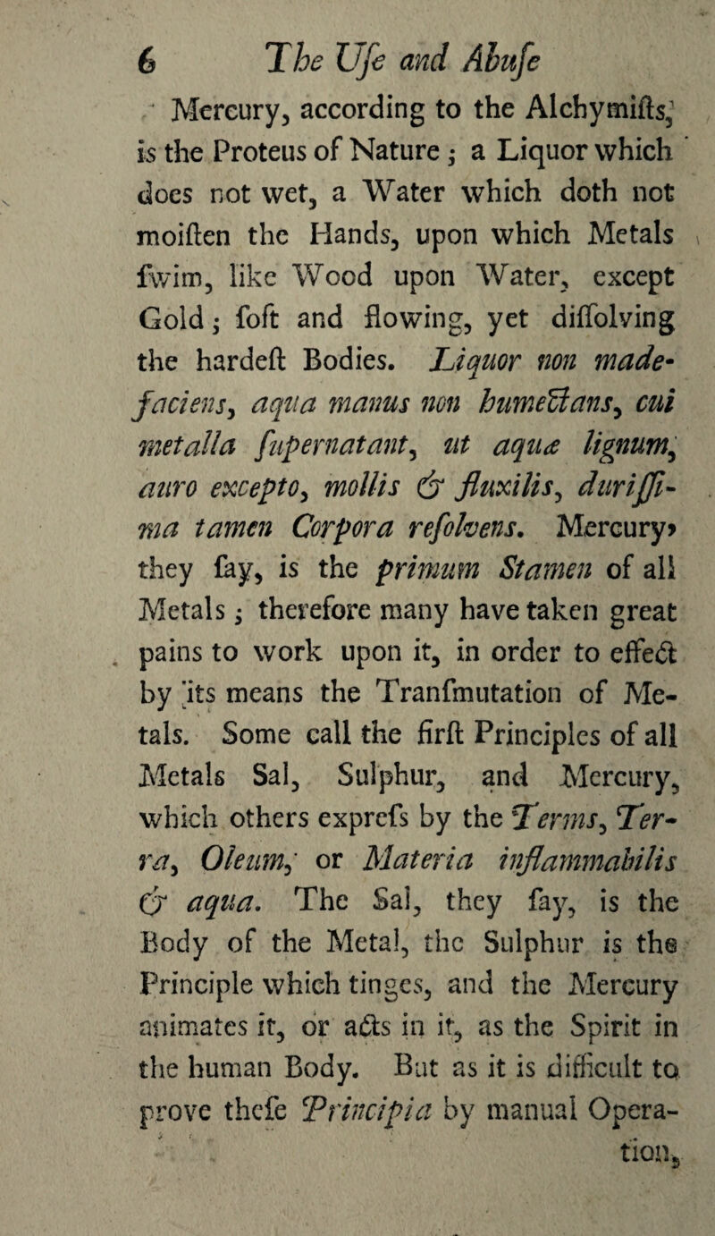 ' Mercury, according to the Alchymifts, is the Proteus of Nature ; a Liquor which does not wet, a Water which doth not moiften the Hands, upon which Metals fwim, like Wood upon Water, except Gold; foft and flowing, yet diffolving the hardeft Bodies. IJquor non made- faciensy aqua maims non humeUanSy cut metalla fupernatanty tit aqua lignum,, auro except 0y mollis dr JluxiliSy durijjl- ma tamen Corpora refolvens. Mercury> they lay, is the primum Stamen of all Metals j therefore many have taken great pains to work upon it, in order to effect by ’its means the Tranfmutation of Me¬ tals. Some call the firft Principles of all Metals Sal, Sulphur, and Mercury, which others exprefs by the TermSy Ler- vay Oleiimy or Materia inflammabilis Cr aqua. The Sai, they fay, is the Body of the Meta!, the Sulphur is the Principle which tinges, and the Mercury animates it, or afts in it, as the Spirit in the human Body. But as it is difficult to prove thefe CP find pi a by manual Opera¬ tion,