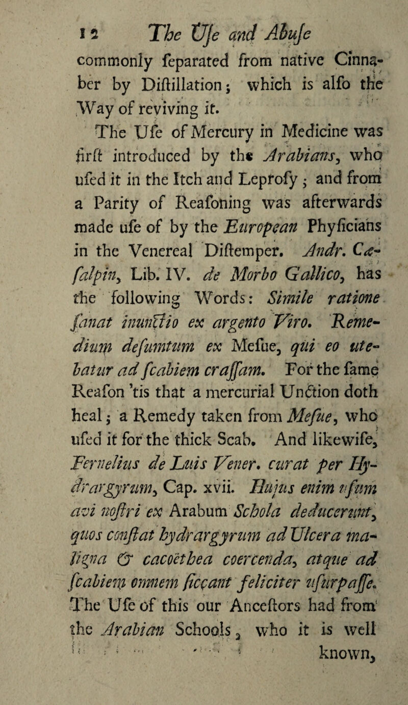 commonly feparated from native Cinna- ber by Diftillation; which is alfo the Way of reviving it. The Ufe of Mercury in Medicine was Jirft introduced by th« Arabians, who ufed it in the Itch and Leprofy ; and from a Parity of Reafoning was afterwards made ufe of by the European Phyficians in the Venereal Diftetnper. Jndr. C<c- falphy Lib. IV. de Morbo Gailico, has the following Words: Simile ratione fan at inunfiio ex argento Viro. Reme- dimp defumtum ex Mefue, qui eo ute~ batur ad fcabiem craffam. For the fame Reafon ’tis that a mercurial Unftion doth heal; a Remedy taken from Mefue, who ufed it for the thick Scab, And likewife, Fernelhis de Luis Tenet. curat per Hy¬ drargyrum^ Cap. xvii. Hums enim ifitm avi nofiri ex Arabum Schola deducertiitf, quos co?2jlat hydrargyrum ad Ulcer a ma- ligna & cacoethea coercenda, atque ad fcabiem omnem (iccant feliciter ufurpaffe. The Ufe of this our Anceftors had from1 the Arabian Schools 3 who it is well r j • 't'F l ' known*