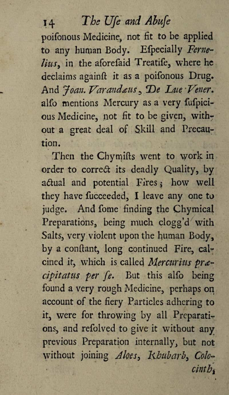 poifonous Medicine, not fit to be applied to any human Body. Efpecially Feme- lius, in the aforefaid Treatife, where he declaims againft it as a poifonous Drug. And Joan. Varandtus , Tie Lne/Vener. alfo mentions Mercury as a very fufpici- ous Medicine, not fit to be given, with¬ out a great deal of Skill and Precau¬ tion. Then the Chymifts went to vyork in order to correct its deadly Quality, by a&ual and potential Fires $ how well they have fucceeded, I leave any one to judge. And fome finding the Chymicai Preparations, being much clogg’d/with Salts, very violent upon the human Body, by a conftant, long continued Fire, cal¬ cined it, wrhich is called Mercurius pr<e- cipitatus per fe. But this alfo being found a very rough Medicine, perhaps on account of the fiery Particles adhering to it, were for throwing by all Preparati¬ ons, and refolved to give it without any previous Preparation internally, but not without joining Akes, Rhubarb, Colo- ! -*• if cinthi