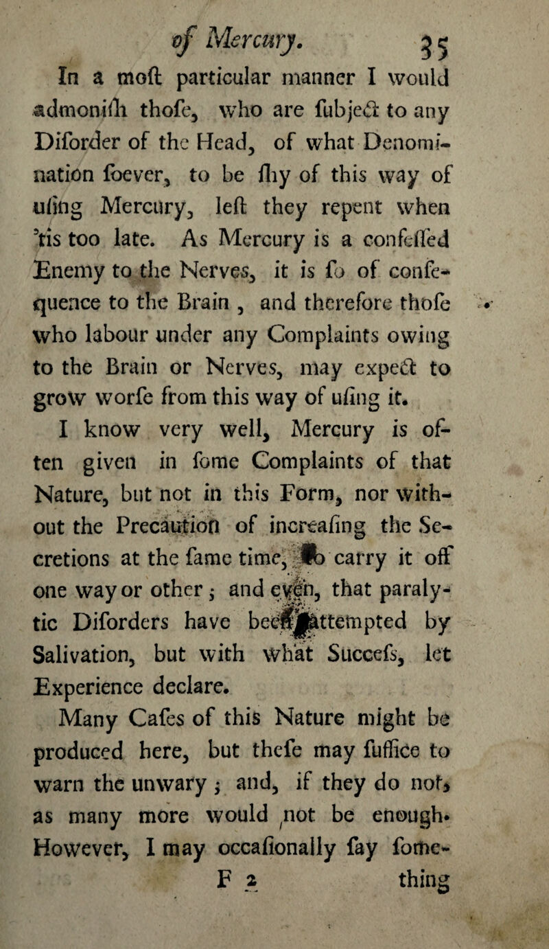 admonifli thofe, who are fubjed to any Diforder of the Head, of what Denomi¬ nation foever, to be fhy of this way of ufing Mercury, left they repent when 5tis too late. As Mercury is a confdfed Enemy to the Nerves, it is fo of confe- quence to the Brain , and therefore thofe who labour under any Complaints owing to the Brain or Nerves, may exped to grow worfe from this way of ufing it. I know very well. Mercury is of¬ ten given in fome Complaints of that Nature, but not in this Form, nor with¬ out the Precaution of increasing the Se¬ cretions at the fame time, > «b carry it off one way or other $ and eyf n, that paraly¬ tic Diforders have beipj^ttempted by Salivation, but with what Succefs, let Experience declare. Many Cafes of this Nature might be produced here, but thefe may fuffice to warn the unwary ; and, if they do not* as many more would not be enough. However, I may occafionally fay fome- F 2 thing