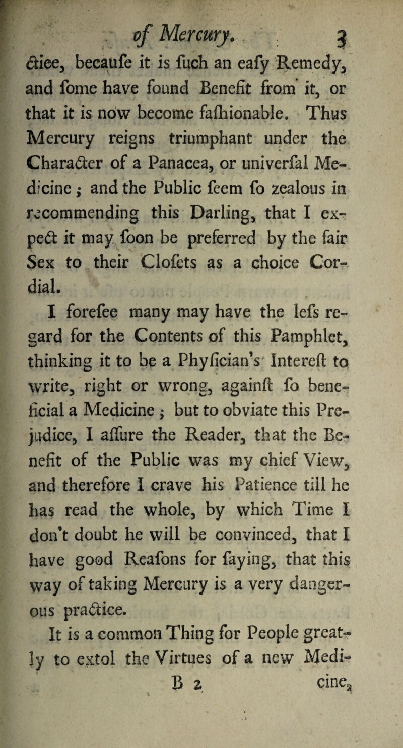 dice, becaufe it is fuch an eafy Remedy, and fome have found Benefit from it, or that it is ndw become fashionable. Thus Mercury reigns triumphant under the Character of a Panacea, or univerfal Me¬ dicine ,* and the Public feem fo zealous in recommending this Darling, that I ex¬ pert it may foon be preferred by the fair Sex to their Clofets as a choice Cor¬ dial. I forefee many may have the lefs re¬ gard for the Contents of this Pamphlet, thinking it to be a PhyficianY Interefl to write, right or wrong, againft fo bene¬ ficial a Medicine $ but to obviate this Pre¬ judice, I allure the Reader, that the Be¬ nefit of the Public was my chief View, and therefore I crave his Patience till he has read the whole, by which Time I don’t doubt he will be convinced, that I have good Reafons for faying, that this way of taking Mercury is a very danger¬ ous practice. It is a common Thing for People great¬ ly to extol the Virtues of a new Medi- B 2 cine3 L *