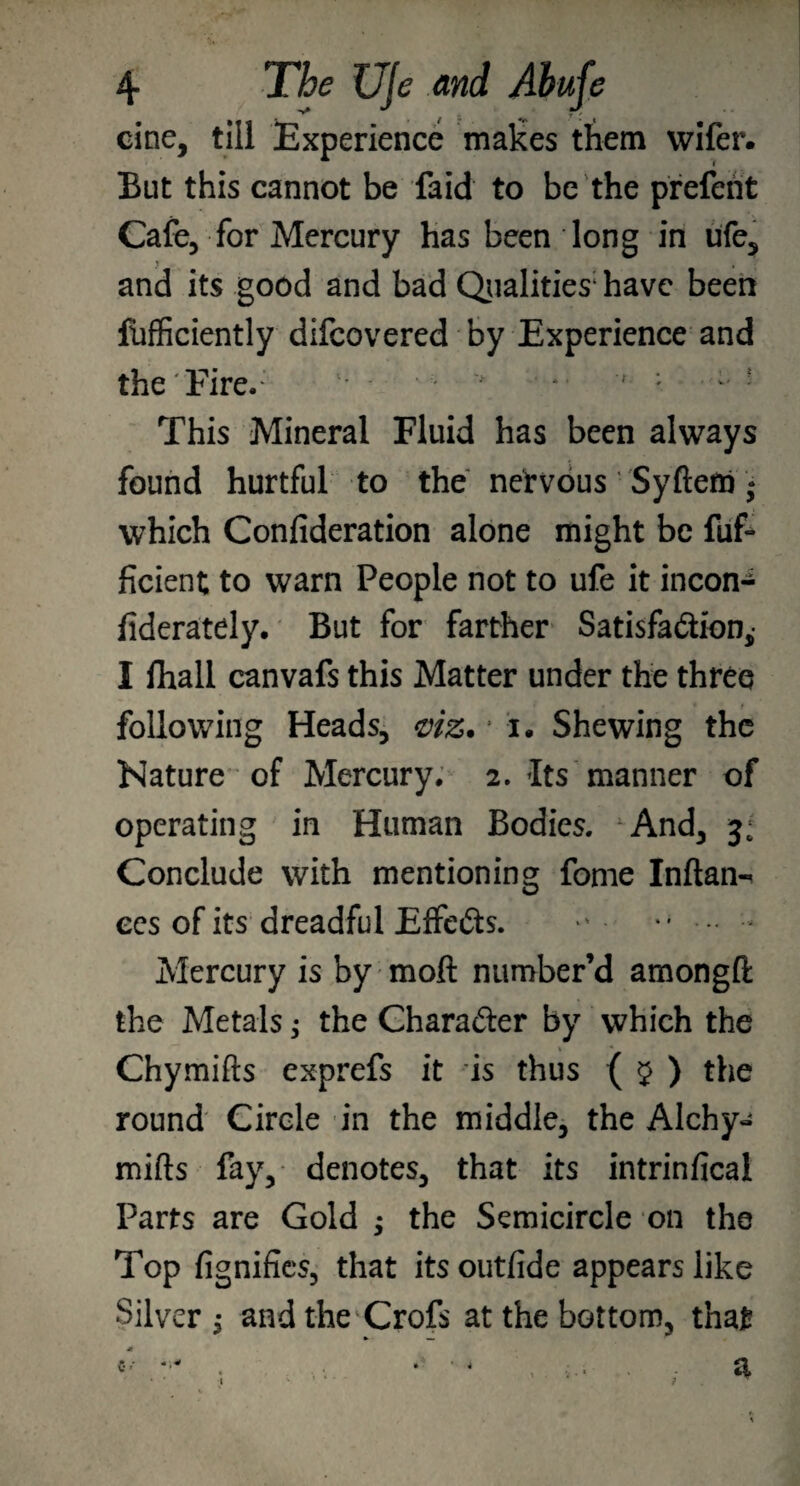 cine, till Experience makes them wifer. But this cannot be faid to be the prefent Cafe, for Mercury has been long in ufe, j , and its good and bad Qualities1 have been fofficiently difeovered by Experience and the Fire.- t;' - v f ; - - This Mineral Fluid has been always found hurtful to the nervous Syftem* which Confideration alone might be fuf- ficient to warn People not to ufe it incon- fiderately. But for farther Satisfaction,- I lhall canvafs this Matter under the three following Heads, <viz. ‘ i. Shewing the Kature of Mercury. 2. Its manner of operating in Human Bodies. And, 3: Conclude with mentioning fome Inftan- ees of its dreadful Effects. • •* ••• Mercury is by moft number’d amongft the Metals; the Chara&er by vvhich the Chymifts exprefs it is thus ( $ ) the round Circle in the middle, the Alchy- mills fay, denotes, that its intrinfical Parts are Gold ; the Semicircle on the Top fignifies, that itsoutfide appears like Silver $ and the Crofs at the bottom, that