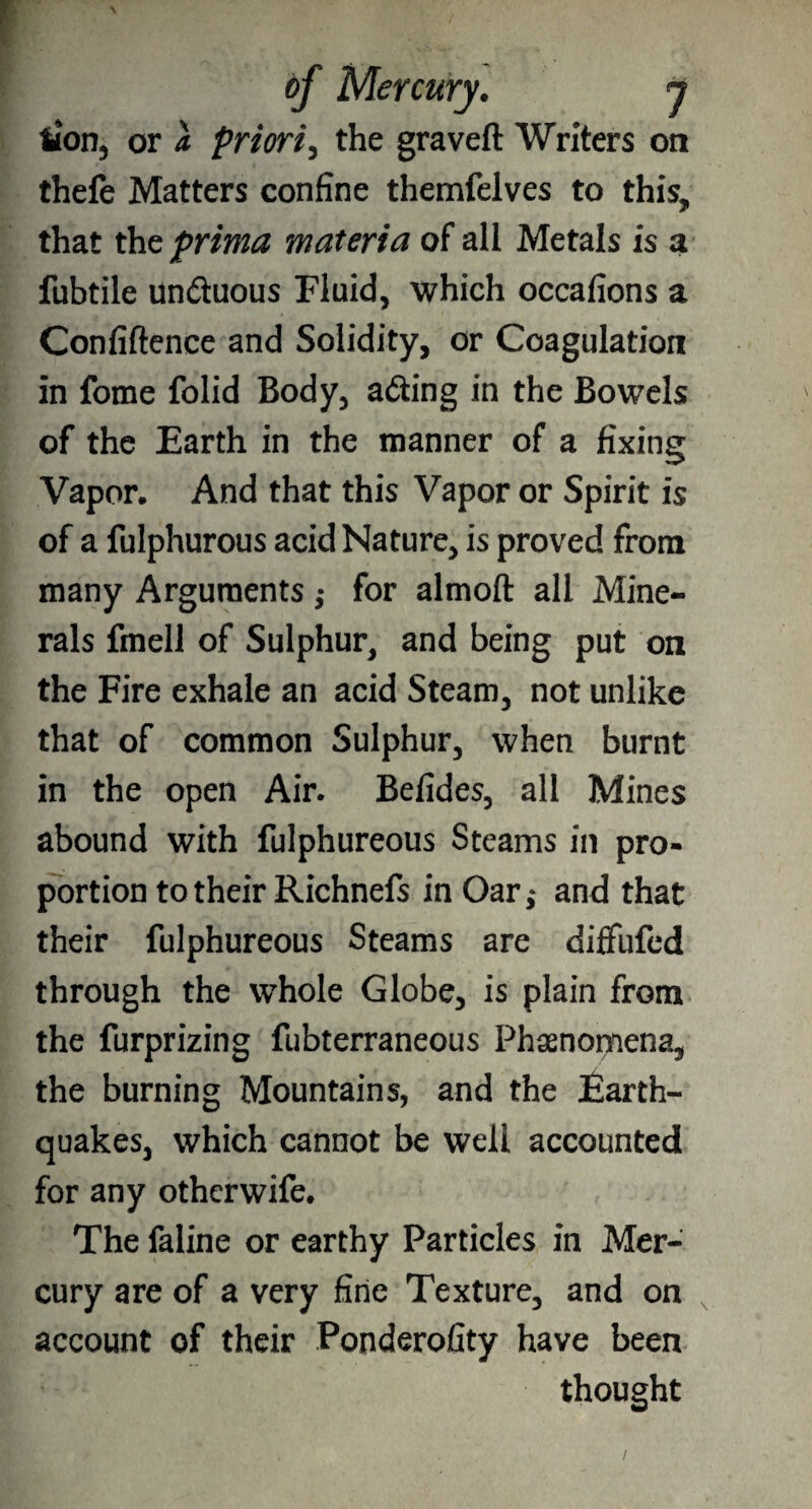 tion, or a priori, the graveft Writers oa thefe Matters confine themfelves to this, that the prima materia of all Metals is a fubtile un&uous Fluid, which occafions a Confiftence and Solidity, or Coagulation in fome folid Body, adiing in the Bowels of the Earth in the manner of a fixing Vapor. And that this Vapor or Spirit is of a fulphurous acid Nature, is proved from many Arguments ,• for almoft all Mine¬ rals fmell of Sulphur, and being put on the Fire exhale an acid Steam, not unlike that of common Sulphur, when burnt in the open Air. Befides, all Mines abound with fulphureous Steams in pro¬ portion to their Richnefs in Oar,* and that their fulphureous Steams are diffufed through the whole Globe, is plain from the furprizing fubterraneous Phenomena, the burning Mountains, and the Earth¬ quakes, which cannot be well accounted for any othcrwife. The faline or earthy Particles in Mer¬ cury are of a very fine Texture, and on account of their Ponderofity have been thought