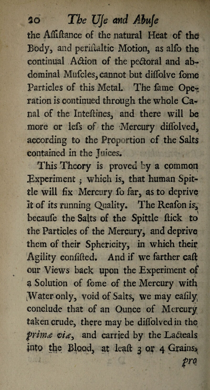 the Aififtance of the natural Heat of the Body, and periilaltic Motion, as alfo the continual Adtion of the pedtoral and ab¬ dominal Mufcles, cannot but diflolve fome Particles of this Metal. The fame Ope¬ ration is continued through the whole Ca¬ nal of the Inteflines, and there will be more or lefs of the Mercury diffolved, according to the Proportion of the Salts contained in the Juices. , This Theory is proved by a common Experiment} which is, that human Spit¬ tle will fix Mercury fo far, as to deprive it of its running Quality. The Reafon is, becaufe the Salts of the Spittle flick to t. \ ' the Particles of the Mercury, and deprive them of their Sphericity, in which their Agility confifled. And if we farther caft our Views back upon the Experiment of a Solution of fome of the Mercury with Water only, void of Salts, we may eafily conclude that of an Ounce of Mercury taken crude* there may be diffolved in the frimeo vice^ and carried by the La&eals into tjie Blood* at leaft 3 or 4 Grains*