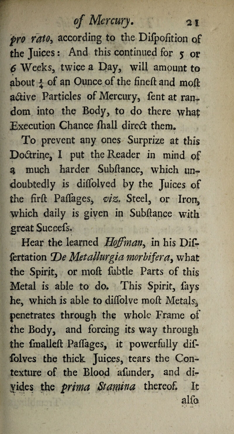 pro rato, according to the Difpofition qf the Juices: And this continued for j or 6 Weeks, twice a Day, will amount to f « about \ of an Ounce of the fineft and moft a&ive Particles of Mercury, fent at ran. dom into the Body, to do there what Execution Chance ftiall direct them. To prevent any ones Surprize at this Doctrine, I put the Reader in mind of 5 much harder Subftance, which un¬ doubtedly is diffolved by the Juices of the firft Paflages, viz. Steel, or Iron, which daily is given in Subftance with great Succefs. ? Hear the learned Hoffman, in his DiC- fertation T)e Metallurgia morbifera, what the Spirit, or moft fubtle Parts of this Metal is able to do. This Spirit, fays he, which is able to diflolve moft Metals, penetrates through the whole Frame of the Body, and forcing its way through the fmalleft Paftages, it powerfully dif- folves the thick Juices, tears the Con¬ texture of the Blood afunder, and di¬ vides the prima Stamina thereof. It alfo