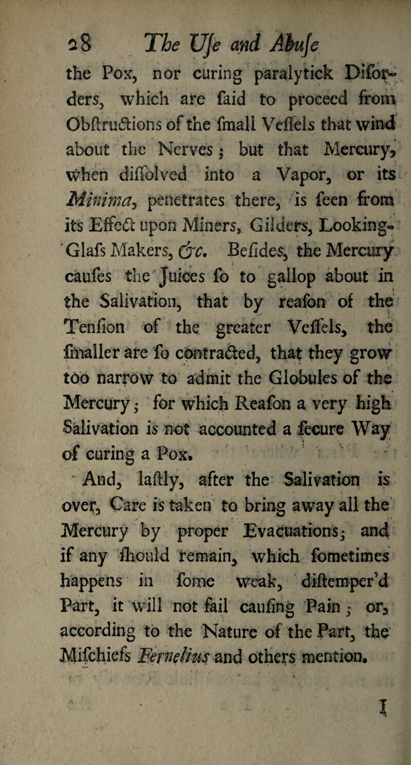 the Pox, nor curing paralytick Difor- ders, which are faid to proceed from GbflruCtions of the fmall Vdlels that wind about the Nerves; but that Mercury* when diiTolved into a Vapor, or its Minima, penetrates there, is feen from its EffeCi upon Miners, Gilders, Looking- Glafs Makers, Befides, the Mercury caufes the Juices fo to gallop about in the Salivation, that by reafon of the Tenfion of the greater Veffels, the fmaller are fo contracted, that they grow too narrow to admit the Globules of the *• * . / ■. Mercury 5 for which Reafon a very high Salivation is not accounted a fecure Way of curing a Pox. And, laftly, after the Salivation is over. Care is taken to bring away all the Mercury by proper Evacuations* and if any fliould remain, which fometimes happens in fome Weak, diftemper’d Part, it will not fail caufing Pain • or3 according to the Nature of the Part, the Mifchiefs Femlius and others mention. I