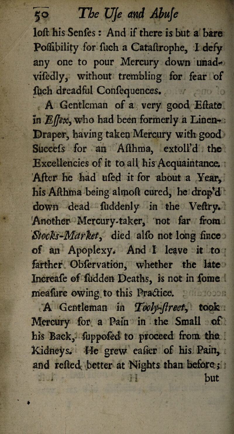 loft his Senfes: And if there is but a bare Poflibility for fuch a Cataftrophe, I defy any one to pour Mercury down unad- vifedly, without trembling for fear of fuch dreadful Confequences. A Gentleman of a very good Eftate in MJJix, who had been formerly a Linen-; [Draper, having taken Mercury with good Succefs for an Afthma, extoll’d the Excellencies of it to all his Acquaintance. After he had ufed it for about a Year, his Afthma being almoft cured, he drap'd down dead fuddenly in the Veftry. Another Mercury-taker, not far from Stoch-Marht, died alfo not long fince of an Apoplexy* And I leave it to farther Obfervation, whether the late Inereafe of fibdden Deaths, is not in fome meafure owing to this Practice. A Gentleman in Toely~ftreet, took Mercury for a Pain in the Small of his Back,- fuppofed to proceed from, the Kidneys. He grew eaficr of his Pain, and refted better at Nights than before j H but