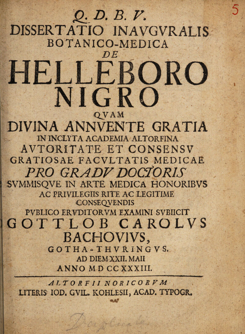 Q.D. B. V. DISSERTATIO 1NAVGVRALIS BOTANICO-MEDICA DE QVAM - JNA ANNVENTE GRATIA IN INCLYTA ACADEMIA ALTORFINA AVTORITATE ET CONSENSV GRATIOSAE FACVLTATIS MEDICAE PRO GRADV DOCiORIS SVMMISQVE IN ARTE MEDICA HONORIBVS AC PRIVILEGIIS RITE AC LEGITIME CONSEQVENDIS PVBLICO ERVDITORVM EXAMINI SVBIICIT GOTTLOB CAROLVS BACHOV1VS, GOTHA-THVRINGVS. AD DIEM XXII. MAII ANNO MD CC XXXIII. ALT 0 RP 11 N0R1C0RFM LITERIS IOD. GVIL. KOHLESII, ACAD. TYPOGR.