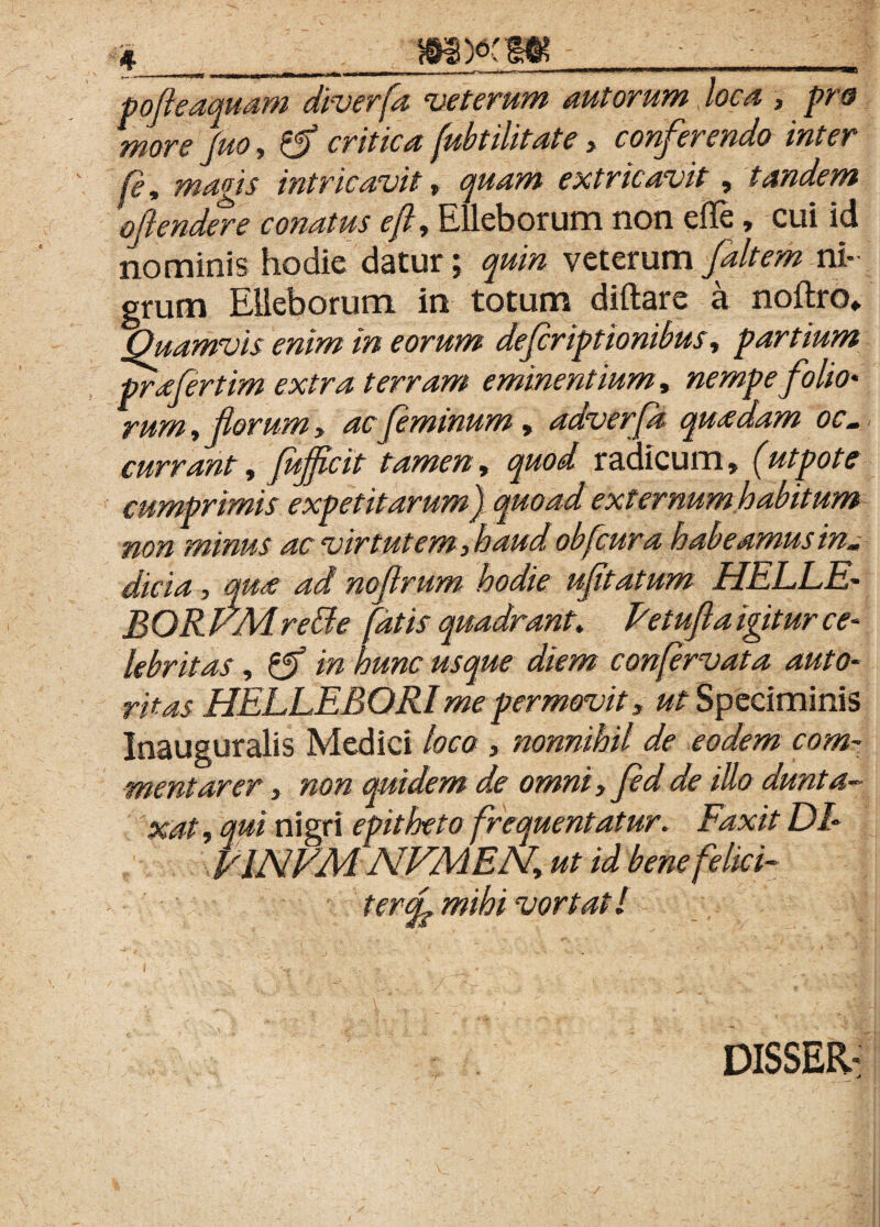 pofleaquam diverfa veterum aut orum, loca , pro more fuo, critica (ubtilitate > conferendo inter fe, magis intricavit> p?» extricavit, tandem oflendere conatus eft, Elleborum non efle, cui id nominis hodie datur; veterum Jaltem ni¬ grum Elleborum in totum diftare a noftro* Quamvis enim in eorum defcriptionibus, partium prafertim extra terram eminentium, folio• rum, florum, ac feminum, adverfa quadam oc¬ currant, fufflcit tamen, radicum» (utpote cumprimis expetitarum) quoad externum habitum non minus ac virtutem, haud obfcura habeamus in¬ dicia , ^ noflrum hodie ufitatum HELLE- BORVMrette fatis quadrant* Fetuflaigiturce- lebritas, hunc usque diem conjervata auto- HELLEBORI me permovit» «f Speciminis Inauguralis Medici loco , nonnihil de eodem com¬ mentarer , non quidem de omni, illo dunta- xat, nigri epitheto frequentatur* Faxit DI- FINEM NVMEN, ut id bene felici- teroL mihi vortatl DISSER-