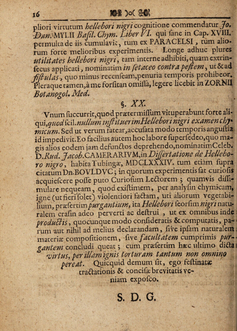 pliori virtutum hellehori nigri cognitione commendatur Jo. Dan. mUl Bafil, Chym. Liber VI. qui fane in Cap. XVIII. permulta de iis cumulavit, tum ex PARACELSI, tum alio¬ rum forte melioribus experimentis. Longe adhuc plures utilitates hellebori nigri, tam interne adhibiti, quam extrin¬ secus applicati, nominarim in fetaceo contra pe fient, ut&ad ■fijlulas, quo minus recenfeam,penuria temporis prohibeor. Pleraque tamen, a me forlican omiffa, leger e licebit in ZORNII Botanogol, Med. %.xx ■ \.■fM.cl Vnum fuccurrit,quod prstermifliim vituperabunt forte ali- am,quodki\.nullum mftituermHellebori nigri examen chj* micum. Sed ut verum fatear ,accufata modo temporis anguftia idimpedivit.Eo facilius autem hoc labore fuperfedeo,quo ma¬ gis alios eodem jam defunftos deprehendo,nominatimCeleb. D ,Rud. Jacob. CAMERA RI VMjin DiJJertatione de Hellebo- ro nigro, habitaTubingae, MDCLXXXIV. tum etiam fupra citatum Dn.BOVLDVC 5 in quorum experimentis fat curiofis acquiefcere poffe puto Curiofum Le&orem ; quamvis difli- mulare nequeam, quod exiftimem, per analyfin chymicam, igne (utfierifolet) violentiori fa&am, uti aliorum vegetabi¬ lium, pratfertim purgantium, ita Hellebori feorfim nigri natu¬ ralem crafin adeo perverti ac deftrui , ut ex omnibus inde produBis, quocunque modo confideratis & computatis, pa¬ rum aut nihil ad melius declarandam, five ipfam naturalem materia: compofitionem, five facultatem cumprimis pur ¬ gantem concludi queat; cum praferdm hsec ultimo di&a - <virtus, per illam ignis torturam tantum non omnino pereat. Quicquid demum fit, ego feftinat» tra&ationis & concife brevitatis ve¬ niam CXpofcO. T