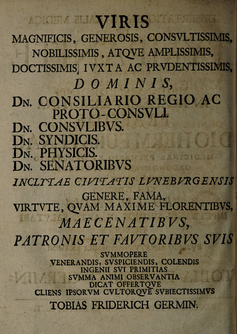 MAGNIFICIS, GENEROSIS, CONSVLTISSIMIS, NOBILISSIMIS, ATQVE AMPLISSIMIS, DOCTISSIMIS] IVXTA AC PRYDENTISSIMIS, DOMINIS, Dn. consiliario regio ac PROTO- CONSVLL Dn. CONSVLIBVS. Dn. SYNDICIS. * Dn. PHYSICIS. Dn. SENATORIBVS - * 1NCLTTAE CIVITATIS LFNEBFRQ ENSIS GENERE, FAMA, i VIRTVTE, QYAM MAXIME FLORENTIBVS, ' MAECENATIB VS, PATRONIS ET FAVTORIBVS SVIS SVMMOPERE * ^ ^ I VENERANDIS, SVSPICIENDIS, COLENDIS INGENII SVI PRIMITIAS SVMMA ANIMI OBSERVANTIA DICAT OFFERTQVE CLIENS 1PSORVM CVLTORQVE SVBIECTISSIMVS