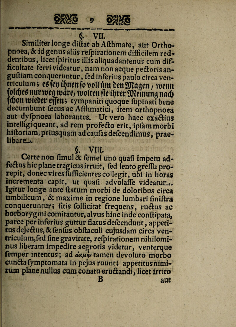 I I I ; §. VII. Similiter longe dillat ab Afthmate, aut Ortho¬ pnoea, & id genus aliis refpirationem difficilem red¬ dentibus, licet fpiritus illis aliquadantenus cum dif¬ ficultate ferri videatur , nam non aeque pedoris an- guftiam conqueruntur, fed inferius paulo circa ven¬ triculum; fep bollum fcen attagen / wemt jM&eg ttunueg voace/ n?otten fle QJIeinuns nadj fC^Ott tt)tCt)C£ cflfctt* tyrtipaniti quoque fupinati bene decumbunt fecusac Afthmatici, item orthopnoea aut dyfpnoea laborantes. Ut vero haec exadius intelligi queant, ad rem profedo erit, ipfam morbi hiftoriam,priusquam adeaufas defeendimus, prae- libare_i. $. VIII. Certe non fimul & femel uno quafi impetu ad- feftus hic plane tragicusirruit, fed lento greffii pro¬ repit, donec viresfufficientes collegit, ubi in horas incrementa capit, ut quafi advolafle videatur^. Igitur longe ante ftatum morbi de doloribus circa j umbilicum, & maxime in regione lumbari finiftra : conqueruntur; fitis follicicat frequens, rudus ac | borborygmi comitantur, alvus hinc inde conftipata, i parce per inferius guttur flatusdefeendunt, appeti- tusdejedus.&fenfus obftaculi cujusdam circa ven- i triculum,fed fine gravitate, refpirationem nihilomi¬ nus liberam impedire aegrotis videtur, venterque ! femper intentus; ad cixpijv tamen devoluto morbo eunda fymptomata in pejus ruunt; appetitus nimi¬ rum plane nullus cum conatu erudandi» licet irrito B aut