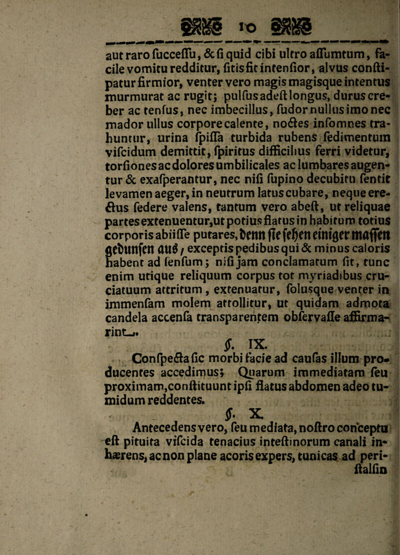 aut raro fucceffu,&fi quid cibi ultro aflumtum, fa¬ cile vomitu redditur, fitis fit intendor, alvus confti- patur firmior, venter vero magis magisque intentus murmurat ac rugit; pulfusadeft longus, durus cre¬ ber ac tenfus, nec imbecillus, fudor nullus imo nec mador ullus corpore calente, no&es infomnes tra* huntur, urina fpifla turbida rubens fedimenrum vifcidum demittit, fpiritus difficilius ferri videtur, torfiones ac dolores umbilicales ac lumbares augen¬ tur & exafperantur, nec nifi fupino decubitu feotit levamen aeger, in neutrum latus cubare, neque ere- £his federe valens, tantum vero abeft, ut reliquae partes extenuentur,ut potius flatus in habitum totius corporis abiifle putares, betltt flefeJjett cittlgcr mflflfm gcbunfen au$ / exceptis pedibus qui & minus caloris habent ad fenfum; nifi jam conclamatum fit, tunc enim utique reliquum corpus tot myriadibus cru¬ ciatuum attritum, extenuatur, folusque venter in immenfam molem attollitur, ut quidam admota candela accenfa transparentem obfervafle affirma- rint_>. $, IX. Confpeflafic morbi facie ad caudas illum pro» ducentes accedimus; Quarum immediatam feu proximam,conftituuntipfi flatus abdomen adeo tu¬ midum reddentes. . $. x. ; Antecedens vero, feu mediata, noftro conceptu 'eft pituita vifcida tenacius inteftinorum canali in¬ haerens, ac non plane acoris expers, tunicas ad peri- ftalfin