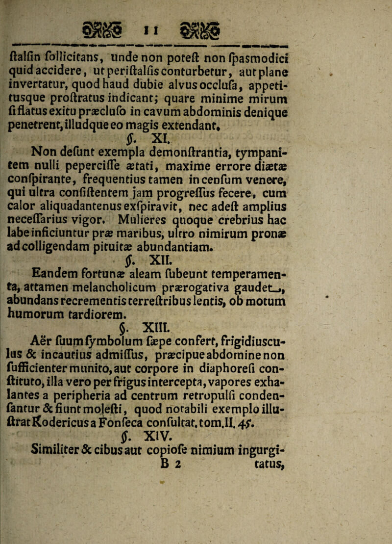 ftalfin follicitans, unde non potefl: non ipasmodici quid accidere, ut periftalfis conturbetur, aut plane invertatur, quod haud dubie alvus occlufa, appeti¬ tusque proftratus indicant; quare minime mirum fiflatus exitu prasclufo in cavum abdominis denique penetrent,illudqueeo magis extendant» ;r $. XI, Non defunt exempla demonftrantia, tympani¬ tem nulli pepercifie aetati, maxime errore dista? conlpirante, frequentius tamen incenfum venere, qui ultra confidentem jam progreflus fecere, cum calor aliquadantenusexfpiravit, nec adefl: amplius neceflarius vigor. Mulieres quoque crebrius hac labe inficiuntur pra? maribus, ultro nimirum pronae ad colligendam pituitae abundantiam. §. XII. Eandem fortuna? aleam fubeunt temperamen¬ ta, attamen melancholicum praerogativa gaudet_», abundans recrementis terreftribus lentis, ob motum humorum tardiorem. §. XIII. Aer fuumiymbolum fa?pe confert, frigidiuscu¬ lus & incautius admiffus, praecipue abdomine non fufficienter munito,aut corpore in diaphorefi con¬ dituro, illa vero per frigus intercepta, vapores exha¬ lantes a peripheria ad centrum retropulfi conden- fantur& fiunt mojefti, quod notabili exemplo illu- ftratKodericusa Fonfeca confultar.tom.il. 4?. $. XIV. Similiter & cibus aut copiofe nimium ingurgi- B 2 tatus,