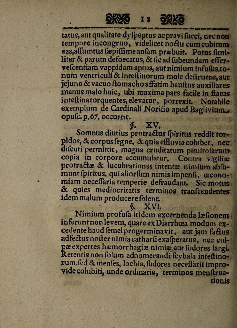 tatus, aut qualitate dyfpeprus ac pravi fucci, nec non tempore incongruo, videlicet noftu cum cubitam eas,a (Turritus faepifiimeanfam praebuit. Potus fimi- liter & parum defaecatus, & fic ad fubeundam effer- vefcentiam vappidam aptus, aut nimium infufus,to¬ num ventriculi & inteftinorum mole deftruens.aut jejuno & vacuo ftomacho affatim hauftus auxiliares manus malo huic, ubi maxima pars Facile in flatus inteftinatorquentes, elevatur, porrexit. Notabile exemplum de Cardinali Norifio apud Baglivium-, opule, p. 67. occurrit. jf. XV. Somnus diutius protra&us (piritus reddit tor¬ pidos, & corpus fegne, & quia effluvia cohibet, nee difeuti permittit, magna cruditatum pituitolarurrt copia in corpore accumulatur. Contra vigili» protraflae & lucubrationes intentae nimium abfu- munt fpiritus, qui aliorliim nimis impepfi, oecono¬ miam neceflaria temperie defraudant. Sic motus & quies mediocritatis terminos tranlcendentes idem malum producere folent. §. XVI. Nimium profufa itidem excernenda laefionetn inferunt non levem, quare ex Diarrhoea modum ex¬ cedente haud lemel progerminavit, aut jam fa&us adfeflusnofter nimiacatharliexalperatus, nec cul¬ pae expertes haemorrhagiae nimiae aut fudores largi. Retentis non folum adnumerandi fcybala inteftino- rum/ed & menfes, lochia, fudores neceflarii impro¬ vide cohibiti, unde ordinarie, terminos menftrua- tionis