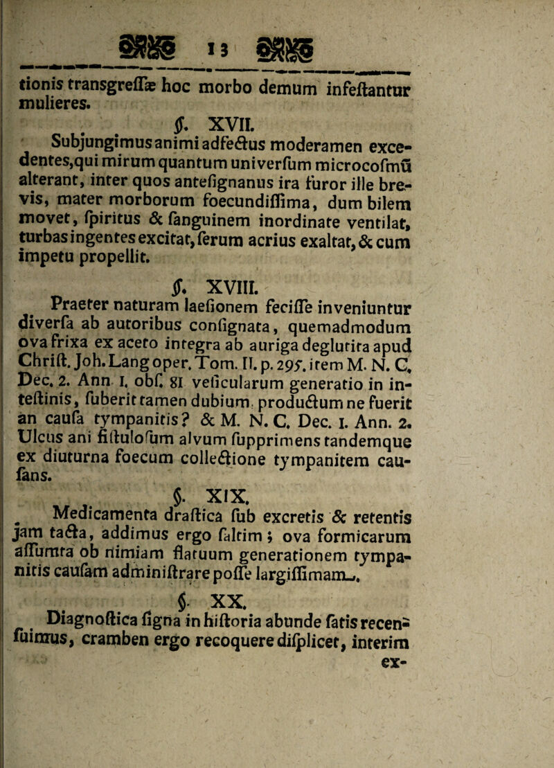 tionis transgreflas hoc morbo demum infeftantur mulieres. f XVII. Subjungimus animi adfe&us moderamen exce- dentes,qui mirum quantum univerfum microcofmu alterant, inter quos antefignanus ira furor ille bre¬ vis, mater morborum foecundiffima, dum bilem movet, fpiritus &fanguinem inordinate ventilat, turbas ingentes excitat, ferum acrius exaltat,&cum impetu propellit. ’ XVIII. Praeter naturam laefionem feciffe inveniuntur diverfa ab autoribus conlignata, quemadmodum ova frixa ex aceto integra ab auriga deglurira apud ; Chrift.Joh.Langoper.Tom. [I. p. 29* irem M. N. Q Dec. 2. Ann 1, obC gi veilcularum generatio in in- teftinis, fuberit tamen dubium: produ&um ne fuerit an caufa tympanitis? & M. N. C. Dec. 1. Ann. 2. Ulcus ani fiitulofum alvum fupprimens tandemque ex diuturna foecum colledtione tympanitem cau- fans. $. XIX. „ Medicamenta draftica fub excretis & retentis jam ta&a, addimus ergo faltim; ova formicarum affumra ob nimiam flatuum generationem tympa¬ nicis cautam adminiftrare poffe largiflimaniLi, f XX. Diagnoftica ligna in hiftoria abunde fatis recen- fuinxus, cramben ergo recoquere dilplicet, interim