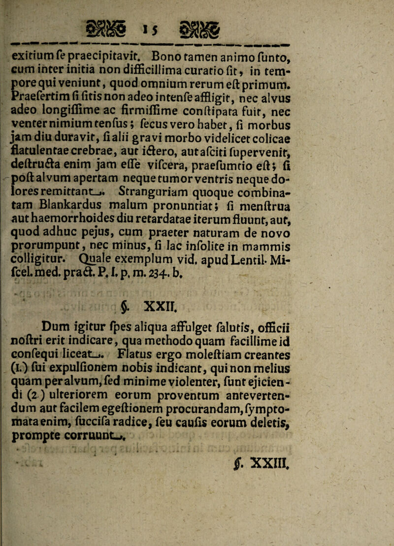 exitium fe praecipitavit. Bono tamen animo funto, cum inter initia non difficillima curatio fit» in tem¬ pore qui veniunt, quod omnium rerum eft primum. Praefertim fi fitis non adeo intenfe affligit, nec alvus adeo longiffime ac firmiffime conftipara fuit, nec venter nimium tenfus; fecusverohabet, fi morbus jam diu duravit, fialii gravi morbo videlicet colicae flatulentae crebrae, aut iftero, autafcitifupervenit, deftru&a enim jam effle vifcera, praefumtio eft; fi - poft alvum apertam neque tumor ventris neque do¬ lores remittant-.. Stranguriam quoque combina¬ tam Blankardus malum pronuntiat; fi menftrua aut haemorrhoides diu retardatae iterum fluunt, aut, quod adhuc pejus, cum praeter naturam de novo prorumpunt, nec minus, fi lac infolite in mammis colligitur. Quale exemplum vid. apud Lentil- Mi- fcel. med. pradt. P, I, p, m. 234. b, 5- XXIF. Dum igitur fpes aliqua affulget falutis, officii noftri erit indicare, qua methodo quam facillime id confequi liceat.,. Flatus ergo moleftiam creantes (I.) fui expulfionem nobis indicant, qui non melius quam peralvum,fed minime violenter, funt ejicien¬ di (2) ulteriorem eorum proventum anteverten- i dum aut facilem egeftionem procurandam, fympto- mata enim, fuccifa radice, feu caulis eorum deletis, prompte corruunt.,. < §. XXIII.