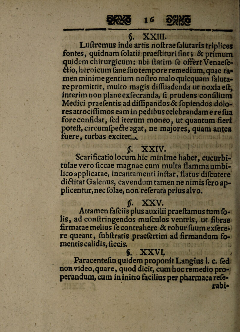 §. XXIII. Luftremus inde artis noftraefalutaris triplices fontes, quidnam folatii praeftiturifint; & primum, quidem chirurgicum: ubi ftatim fe offert Venaefe- ftio, heroicum (ane fuo tempore remedium, quae ta¬ men minimegentium noftromaloquicquam faluta- repromitrit, multo magis diffuadenda ut noxia eft, interim non planeexfecranda, fi prudens confilium Medici praefentisaddifiipandos& fopiendos dolo¬ res atrocifiimos ea m in pedibus celebrandam e re fua fore confidat, fed iterum moneo , ut quantum fieri poteft, circumfpe&e agat, ne majores, quam antea fuere, turbas excitet.,, $. XXIV. Scarificatiolocumhic minime habet, cucurbi¬ tulae vero ficcae magnae cum multa flamma umbi¬ lico applicatae, incantamenti inftar, flatus di (cu ter e di&itat Galenus, cavendum tamen ne nimis (ero ap¬ plicentur, nec folae, non referata prius alvo. $. XXV. Attamen fafciis plus auxilii praedamus tum fa¬ lis, ad conftringendos mufculos ventris, ut fibrae firmatae melius fe contrahere & robur fuum exfere- re queant, fubftratis .praefertim ad firmandum fo¬ mentis calidis, ficcis. §. XXVI. Paracentefin quidem proponit Langius 1. c. fed non video, quare, quod dicit, cum hoc remedio pro¬ perandum, cum in initio facilius per pharmaca refe- ' rabi-