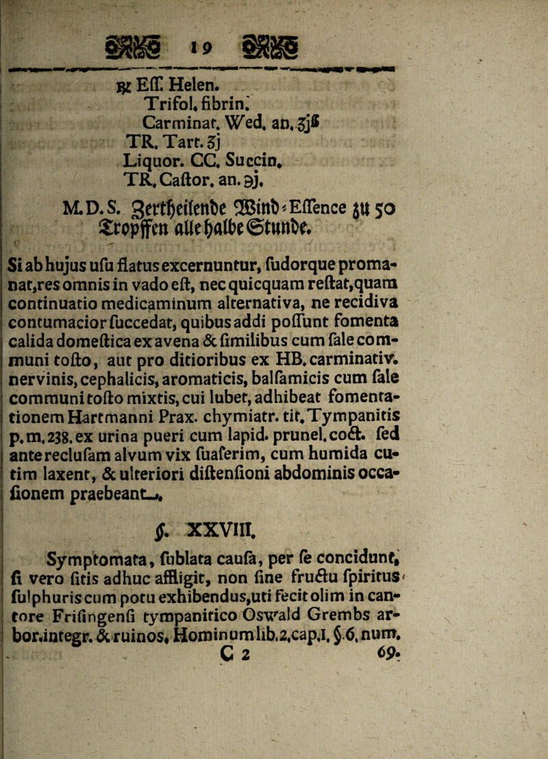 j$£ Eff! Helen. Trifol,fibrin.' Carminar. Wed, an.jjH TR. Tart. 3} Liquor. CC, Succin. j TR. Caftor. an. gj, M.D.S. 3ertf)eilent>e SBmthEflence $450 £ropffen flUt&fllbe6twnfo v . *-r . / -• Si ab hujus ufu flatus excernuntur, fudorque proma- nat,res omnis in vado eft, nec quicquam reflat,quam continuatio medicaminum alternativa, ne recidiva i contumacior fuccedat, quibus addi poflunt fomenta j calida domeftica ex avena & fimilibus cum fale com- j muni tofto, aut pro ditioribus ex HB. carminativ. ! nervinis, cephalicis, aromaticis, balfemicis cum fele | communitoftomixtis,cui lubet,adhibeat fomenta- I tionemHartmanni Prax. chymiatr. tit.Tympanitis p.m.238. ex urina pueri cum lapid. prunel.co<ft. fed antereclufem alvum vix fuaferim, cum humida cu« tim laxent, & ulteriori diftenfloni abdominis occa» fionem praebeant-», $. XXVIII. Symptomata, fublata caufe, per (e concidunt, i fi vero fitis adhuc affligit, non fine fruflu fpirituS' j fulphuris cum potu exhibendus,uti fecit olim incan- ! tore Frifingenfi tympanitico Oswald Grembs ar- bor.integr. &. ruinos, Hominum lib,2,cap,i, §6. num, i C 2 69.