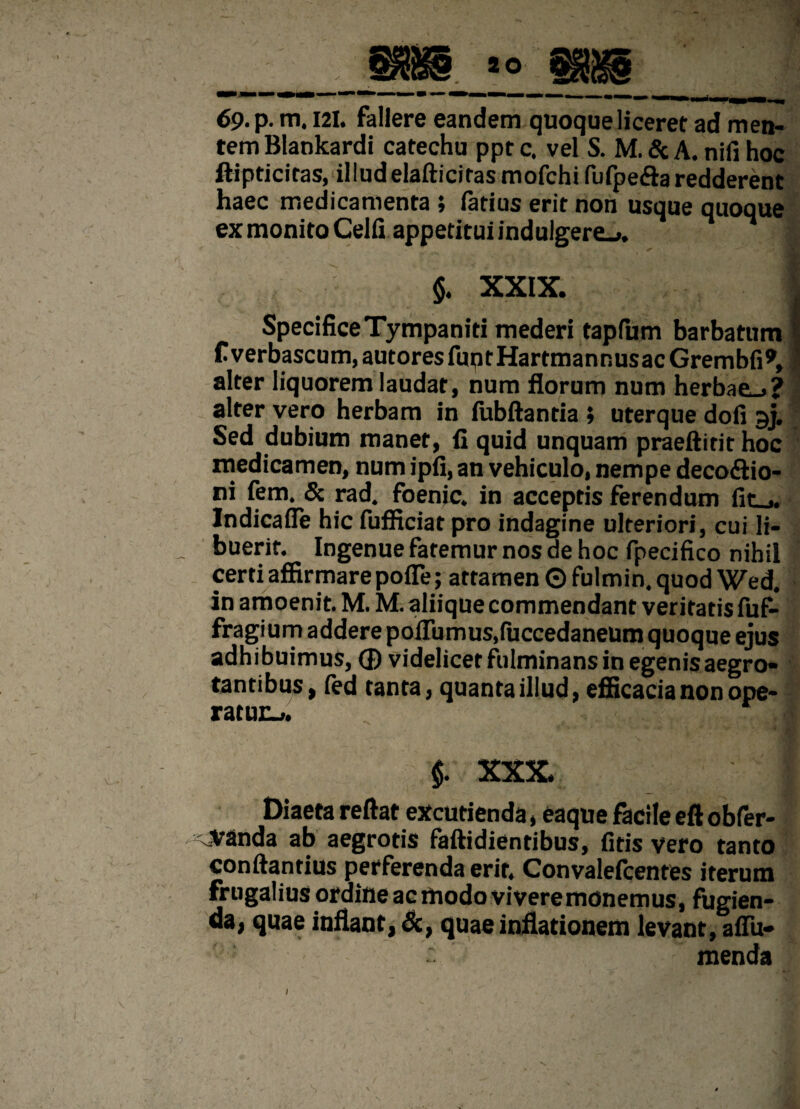 69. p. m. 121. fallere eandem quoque liceret ad men¬ tem Blankardi catechu ppt c. vel S. M. & A. nifi hoc ftipticitas, illudelafticitas mofchi fufpefta redderent haec medicamenta ; iatius erit non usque quoque ex monito Celfi appetitui indulgere_>. . 5 ' $, XXIX. I SpecificeTympaniti mederi tapfum barbatum f verbascum, autores fup t Hartma n r. us ac Grem bfi 9, alter liquorem laudat, num florum num herbae.»? alter vero herbam in fubftantia ; uterque dofi gj. Sed dubium manet, fi quid unquam praeftirit hoc medicamen, num ipfi, an vehiculo, nempe deco&io- ni fem. & rad. foenjc. in acceptis ferendum fir Indicafie hic fufficiat pro indagine ulteriori, cui li- _ buerit. Ingenue faremur nos ae hoc fpecifico nihil certi affirmare pofle; attamen © fulmin. quod Wed. in amoenit M. M. aliique commendant veritatis fuf- fragium adderepoiTumus,fuccedaneum quoque ejus adhibuimus, ® videlicet fulminans in egenis aegro¬ tantibus, fed tanta, quanta illud, efficacia non ope¬ raturi». $. XXX. Diaeta reflat excutienda, eaque facile eft obfer- .Vanda ab aegrotis faftidientibus, fitis vero tanto conftantius perferenda erit, Convalefcentes iterum frugalius ordine ac modo vivere monemus, fugien¬ da, quae inflant, &, quae inflationem levant, aiTu- menda