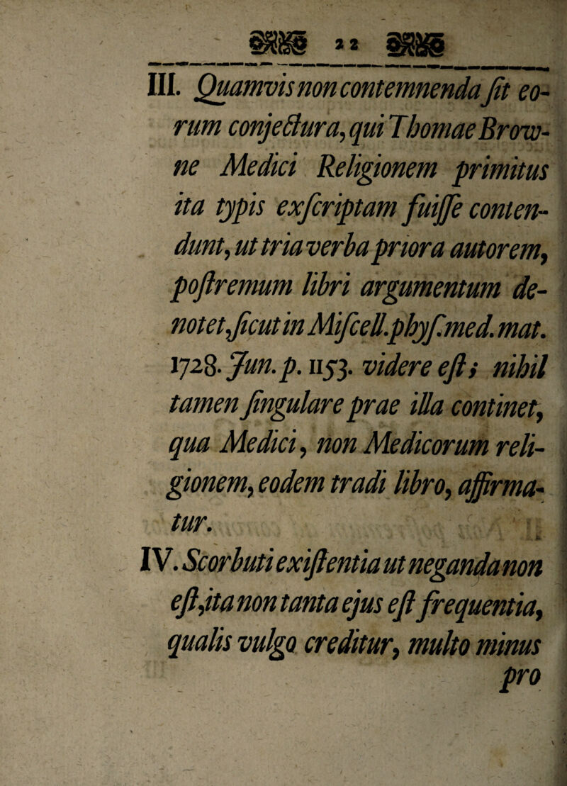 rum conjeflura, qui Thomae Broiv- ne Medici Religionem primitus ita typis exfcriptam fuiffie conten¬ dunt, ut tria verba priora aut orem, pojlremum libri argumentum de¬ notet,/icut in Mifcell.phyf.med. mat. Y]2%Jun.p. 1153. videre ejl i nihil tamen Jingulare prae illa continet, qua Medici, non Medicorum reli¬ gionem, eodem tradi libro, affirma¬ tur. -f •: hl * ' ■ ;• ^ - ** '.,>*» -i H,■ IV. Scorbuti exiflentia ut neganda non eft,ita non tanta ejus ejl frequentia, ■ -r . qualis vulgo creditur, multo minus pro