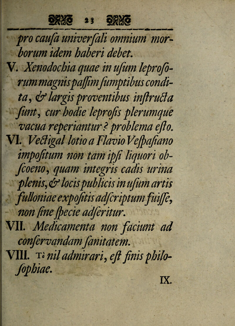 J %% pro caufa univerfali omnium mor¬ borum idem haberi debet. V. Xenodochia quae in ufum leprofo- rum magnispajjimfumptibus condi¬ ta , & largis proventibus inftruffa funt, cur hodie leprojis plerumque vacua reperiantur ? problema efto. VI. Veftigal lotio a Flavio Vejpafiano impofitum non tam ipfe liquori ob- fcoeno, quam integris cadis urina plenis, & locis publicis in ufum artis fulloniae expofitis adfcriptumfuij non fine Jpecie adferitur. VII. Medicamenta non faciunt ad confervandamfanitatem. VIII. t« nil admirari, eft finis philo- fophiae.