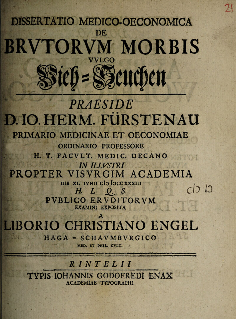 I DISSERTATIO MEDICO-OECONOMICA DE BRVTORVM MORBIS VVLGO PRAESIDE D.IO.HERM. FURSTENAU PRIMARIO MEDICINAE ET OECONOMIAE [ ORDINARIO PROFESSORE H. T. FACVLT. MEDIC. DECANO f IN ILLVSTR1 PROPTER VISVRGIM ACADEMIA CIS XI. ivnii cloloccxxxm H. L S PVBL1CO ERVDITORVM EXAMINI EXPOSITA ch 10 L1BORIO CHRISTIANO ENGEL / HAGA - SCHAVMBVRGICO MED. ET PHIZ.. CV1T. mmtratTBi R 1 N T E L 11 TYPIS IOHANNIS GODOFREDI ENAX ACADEMIAE TYPOGRAPHI,