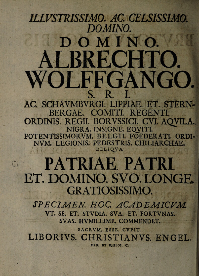 ILLVSTRISSIMO. AC. CELS1SSIM0. DOMINO. DOMINO. ALBRECHTO. WOLFFGANGO. S R f I AC. SCHAVMBVRG! LIPPIAE. ET. STERN- BERGAE. COMITI. REGENT! ORDINIS. REGII. BORYSSICI. CVI. AQVILA.. NIGRA. INSIGNE. EQVITI. POTENTISSIMORVM. BE LG II. FOEDERATI. ORDI- NVM. LEGIONIS. PEDESTRIS. CHILIARCHAE. t ; RELIQVA. PATRIAE PATRI ET. DOMINO. SVO: LONGE. GRATIOSISSIMO. SPECIMEN. HOC. ACADEMICVM. VT. SE. ET. STVDIA. SVA. ET. FOR.TVNAS. SVAS. HVMILLIME. COMMENDET. SACRVM. ESSE. CVPIT. LIBORIVS. CHRISTIANVS. ENGEL. MFD. ST PHILOS. C.