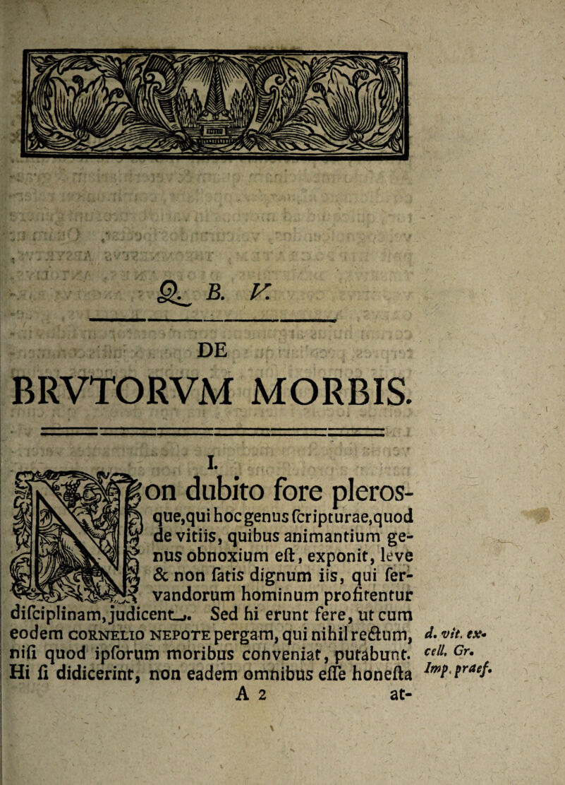 B. V. DE BRVTORVM MORBIS. i. )n dubito fore pleros- que.qui hoc genus (cripturae.quod de vitiis, quibus animantium ge¬ nus obnoxium eft, exponit, leve & non fads dignum iis, qui fer- vandorum hominum profirentur di(ciplinam,judicent_». Sed hi erunt fere, utcum eodem cornelio nepote pergam, qui nihil re&um, nifi quod ipforum moribus conveniat, putabunt. Hi fi didicerint, non eadem omnibus effe honefta A 2 at- d. vit. ex• cell, Gr • Imp, praef.