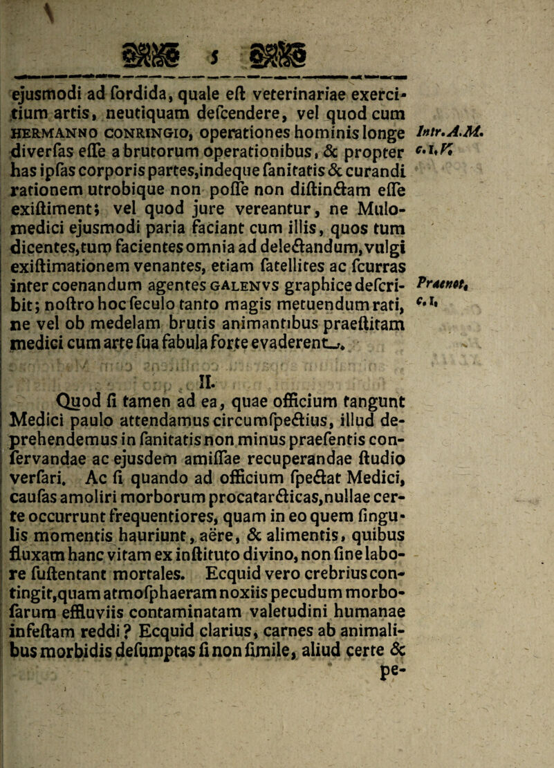 ejusmodi ad fordida, quale eft veterinariae exerci- tium artis, neutiquam defcendere, ve! quod cum hermanno conringio, operationes hominis Ionge diverfas efle abrutorum operationibus, & propter has ipfas corporis partes,indeque fanitatis & curandt rationem utrobique non poffe non diftin&am efle exiftiment; vel quod jure vereantur, ne Mulo- jnedici ejusmodi paria faciant cum illis, quos turn dicentes,tura facientesomnia ad deleflandum.vulgi exiftimationem venantes, etiam fatellites ac fcurras inter coenandum agentes galenvs graphicedefcri- bit; noftrohocfeculo tanto magis metuendumrati, ne vel ob medelam brutis animantibus praeftitam I medici cum arte fua fabula forte evaderent_>. m \ Quod fi tamen ad ea, quae officium fangunt Medici paulo attendamuscircumfpe&ius, illud de» prehendemus in fanitatisnon minus praefentis con- fervandae ac ejusdem amiflae recuperandae Audio verfari. Ac fi quando ad officium fpe&at Medici, caufas amoliri morborum procatanfticas,nu!lae cer- te occurrunt frequentiores, quam in eo quem fingu* lis momentis hauriunt, aere, &alimentis, quibus fluxam hanc vitam ex inftituto divino, non fine labo- re fuftentant mortales. Ecquid vero crebriuscon- tingit,quam atmofphaeram noxiis pecudum morbo- farum effiuviis contaminatam valetudini humanae I *r infeftam reddi ? Ecquid clarius, carnes ab animali- busmorbidisdefumptasfinonfimile, aliud certe 8c pe- \ Intr.A.M* c.hK PrdtHPti f.lt