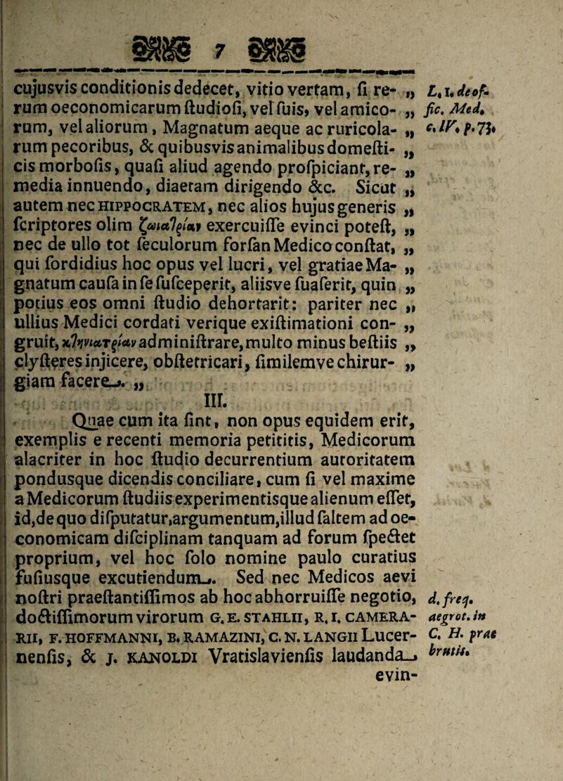 cujusvis conditions dedecet, vidovertam, fi re- „ rumoeconomicarumftudiofi.velTuis, velamico- „ | rum, vel aliorum, Magnatum aeque ac ruricola- „ I rum pecoribus, Scquibusvisanimalibusdomefti- „ | cismorbofis, quad aliud agendo profpiciant, re- „ I media innuendo, diaeram dirigendo &c. Sicut „ autem necHippocRATEM, nec alios hujus generis „ fcriptores olim exercuifle evinci poteft, „ nec de ullo tot feculorum forfan Medico conftat, „ qui fordidius hoc opus vel lucri, vel gratiaeMa- „ gnatum caufa in fe fufceperit, aliisve fuaferit, quin „ pouus eos omni ftudio dehortarit: pariter nec „ ullius Medici cordad verique exiftimationi con- „ gruit,x?»(i'ifl6Tf/«6i'adminiftrare,multo minus beftiis „ clyfteres injicere, obfterricari, fimilemvechirur- „ giam facere_». „ nr. Qnae cum ita fint, non opus equidem erit, exemplis erecenti memoria petitids, Medicorum alacriter in hoc ftudio decurrendum autoritatem pondusque dicendisconciliare, cum fi vel maxime a Medicorum ftudiis experimentisque alienum effet, id,dequodifputatur,argumentum,illudfaltemadoe- conomicam difciplinam tanquam ad forum fpe&et proprium, vel hoc folo nomine paulo curatius fufiusque excutiendunu. Sed nec Medicos aevi noftri praeftantiflimos ab hoc abhorruifie negotio, do&iffimorum virorum g.e.stahlii, r.i. camera- j RII, F. HOFFMANNI, B. RAMAZINI, C. N. LANGII Lucer- nenfis, & j. kanoldi Vrarislavienfis laudanda_> evin- If dt of* fic, Mtdi d, frecj, aegrot. in C. H. frac brut is*