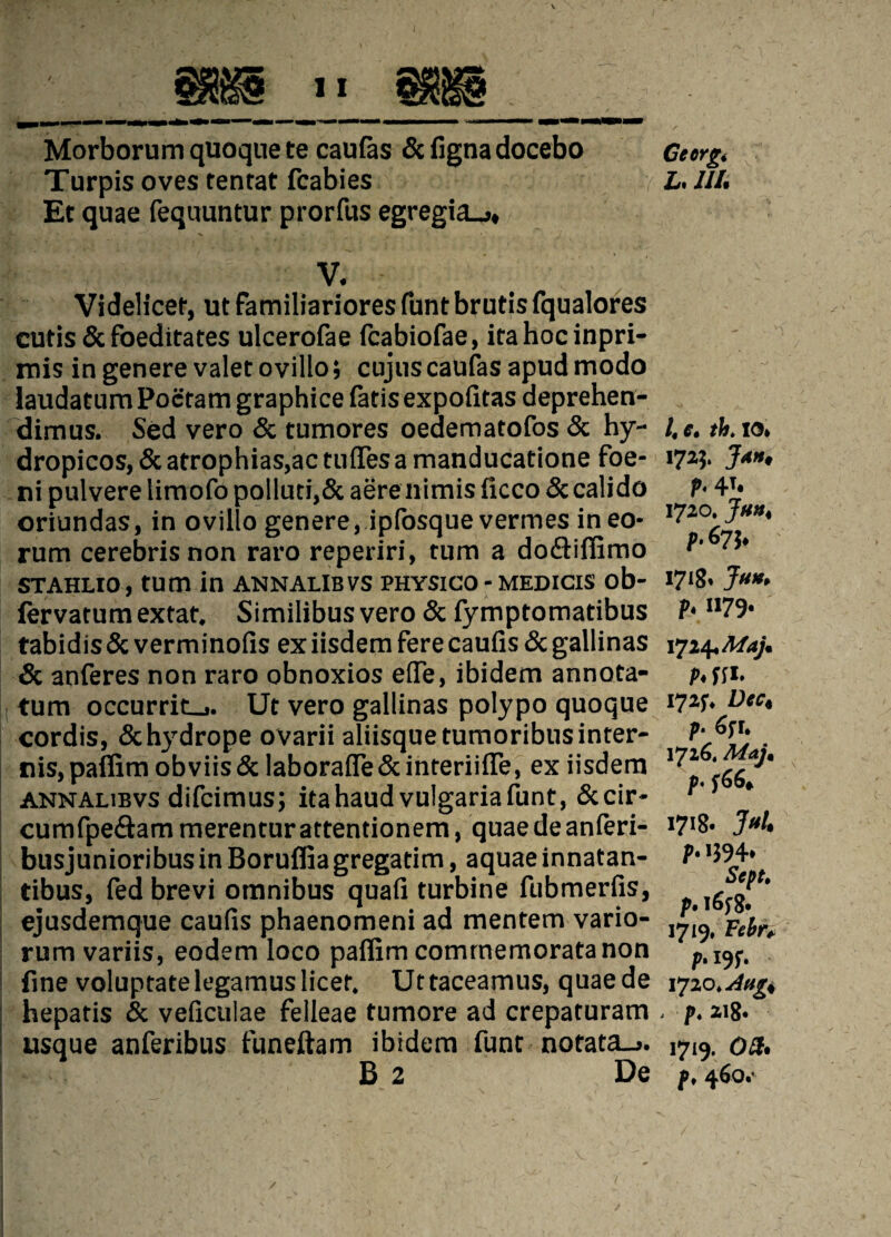 Morborum quoque te caufas & figna docebo Turpis oves tenrat fcabies Et quae fequuntur prorfus egregia_* V. Videlicet, ut familiariores funt brutis fqualores cutis & foeditates ulcerofae (cabiofae, irahocinpri- rnis in genere valet ovillo; cujuscaufas apud modo laudatum Poctam graphice fatis expofitas deprehen- dimus. Sed vero & tumores oeaematofos & hy- dropicos, & atrophias,actufles a manducatione foe- ni pulvere liraofo polluti,& aerenimis iicco Sccalido oriundas, in ovillo genere, ipfosque vermes in eo* rum cerebrisnon raro reperiri, turn a dodtifiimo STAHLIO, turn in ANNALIBVS PHYSICO - MEDICIS ob- fervatum extat. Similibus vero & fymptomatibus tabidis & verminofis ex iisdem fere caufis & gallinas & anferes non raro obnoxios e(Te, ibidem annota- tum occurrit_». Ut vero gallinas polypo quoque cordis, &hydrope ovarii aliisquetumoribus inter¬ ims, paflim obviis& laborafle&interiifie, ex iisdem annalibvs difcimus; itahaudvulgariafunt, &cir- cumfpe&am merenturattentionem, quae de anferi- busjunioribus in Boruflia gregatim, aquae innatan- tibus, fedbrevi omnibus quafi turbine fubmerfis, ejusdemque caufis phaenomeni ad mentem vario¬ rum variis, eodem loco paffim comrnemoratanon fine voluptatelegamuslicet, Uttaceamus, quaede hepatis & veficulae felleae tumore ad crepaturam usque anferibus funeftam ibidem funt notata_>. B 2 De Ceerg, L. III. i. £ * thi IO» 172J. Jah, P- 4T« 1720. Jan, p. 67}. 1718, JUH. P• U79- 1724,Maj. P. ff*. I72f, Dec, p- 1. 1726. Maj. p- f66. 1718. Jt*l. P• ,594* Sept. p. l6f8- 1719, Fein P- I9f* 1720 .Augi . p. 218* 1719. OH. p. 460.'