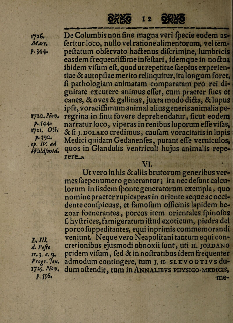 i7*& Afart• ?♦J44* 17^4 Nov, P• f44* 1721* Otf. P• 590* ep. /K midfmid. L. Ill d. /><[/?* m 3. *. 9. Trogr* Jen% 17*$; Afrv* p itf. De Columbis non fine magnaveri fpecie eodem as* feriturloco, nullo velrationealimentorum, veltera- peftatum obfervato ha&enus difcrimine, lumbricis easdemfrequentiffimeinfeftari, idemquein noQua ibidem vifum eft, quod utrepetitae faepiusexperien- riae & autopfiae merito relinquitur, ita longum foret, fi parhologiam animatam comparatam pro rei di- gnitate excutere animus eflet, cum praeter fues et canes, &oves &gallinas, juxtamododi&a, & lupus ipfe,voraciflimum animal aliusgenerisanimaliape- regrina in finu fovere deprehendatur, ficut eodem narratur loco, viperas in renibusluporum eflevilas, & fi j, DOLAEo credimus, caufam voracitatisin lupis Medici qutdamGedanenfes, putant efle verniculos, quos in Glandulis ventriculi hujus animalis repe- rere_». VI. ' Ut veroinhis Scaliis brutorum generibus ver¬ mes faepenumero generantur; ita necdefuntcalcu- lorum iniisdem fpontegeneratorum exempla, quo nomine praeter rupicaprasin orienre aeque ac occi- denteconfpicuas, et famofum officinis lapidem be- zoar foenerantes, porcos item orientales fpinofos f. hyftrices, famigeratum iftud exoticum, piedra del porco fuppeditantes, equi inprimis commemorandi veniunt. NequeveroNeapolitanitantumequicon- cretionibus ejusmodiobnoxiifunt, uti h. jordano pridem vifum, fed 5c in noftratibus idem frequenter admodumcontingere, turn j. h. SLEvoGTivsdu- dumoftendit, turn inANNAUBvs physico-medicis, me-
