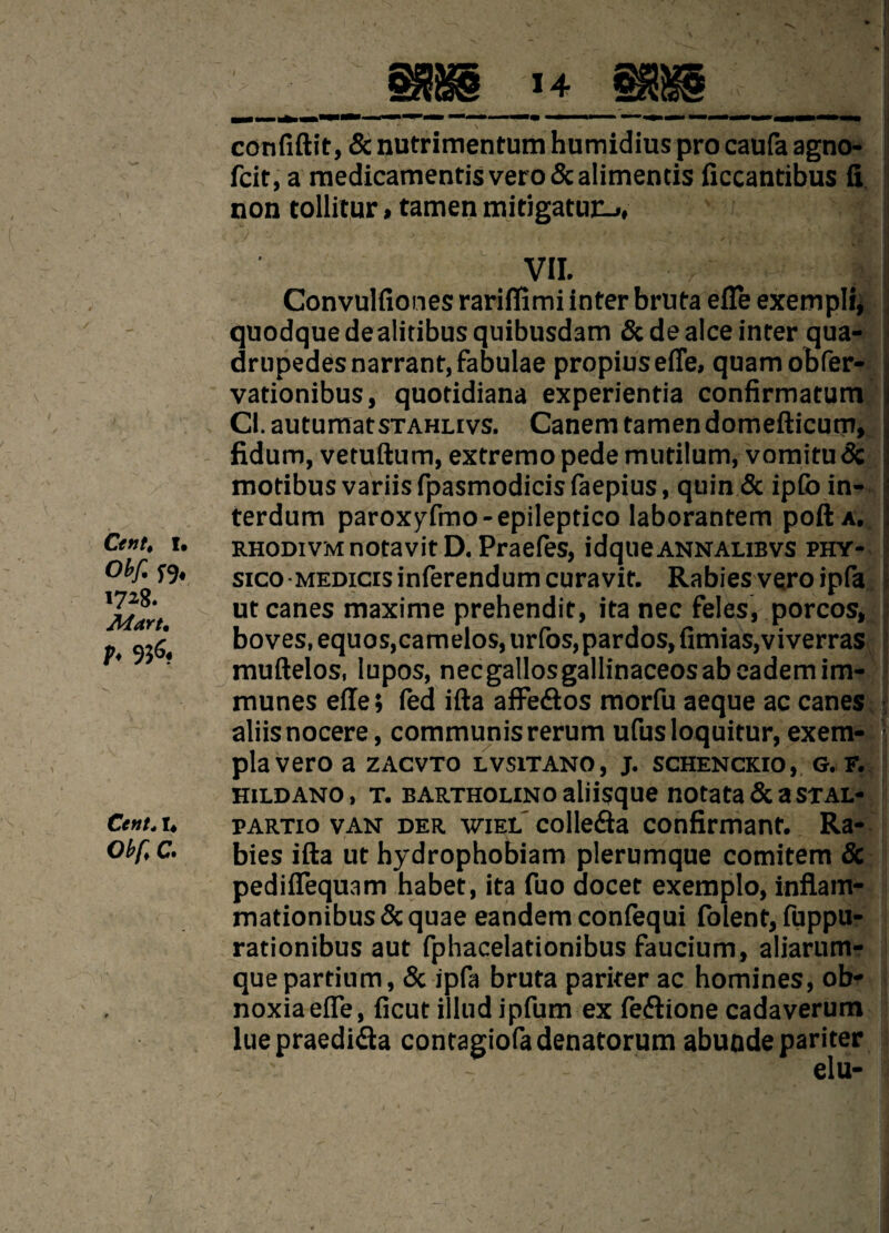 14 Cent, I. obf. f9« 1728. Mart, p, 936. Cent. I, Obf.C. confiftit, 6c nutrimentum humidius pro caufa agno- fcit, a medicamentisvero&alimentis ficcantibus ft non tollitur»tamen mitigatuc-,, VII. r Convulfiones rariffimi inter bruta efle exempli, quodquedealitibusquibusdam 6c de alee inter qua- drupedesnarrant.fabulae propiusefle, quamobfer- vationibus, quotidiana experientia confirmatum j Cl.autumatSTAHLivs. Canem tamen domefticum, : fidum, vetuftum, extremo pede mutilum, vomitu 6c motibus variis fpasmodicis faepius, quin & ipfo in- terdum paroxyfmo-epileptico laborantem pod a. RHODivMnotavitD. Praefes, idqueANNALiBVS phy- sxco MEDicisinferendum curavit. Rabies vero ipfa ut canes maxime prehendit, ita nec feles, porcos, boves, equos,camelos, urfos,pardos, farms,viverras muftelos, lupos, necgallosgallinaceosabeademim- munes efle; fed ifta affe&os morfu aeque ac canes aliisnocere, communis rerum ufus loquitur, exem- plavero a zacvto lvsitano, j. schenckio, g. f. hildano, t. bartholino aliisque notata 6c a stal- partio van der wiel collegia confirmanf. Ra¬ bies ifta ut hydrophobiam plerumque comitem 5c pedifTequam habet, ita fuo docet exemplo, inflam- mationibus&quae eandem confequi folent, fuppu- rationibus aut fphacelationibus faucium, aliarum- quepartium, 6c ipfa bruta pariter ac homines, ob- noxiaefTe, ficut illudipfum ex fedlione cadaverum lue praedi&a contagiofadenatorum abunde pariter elu-