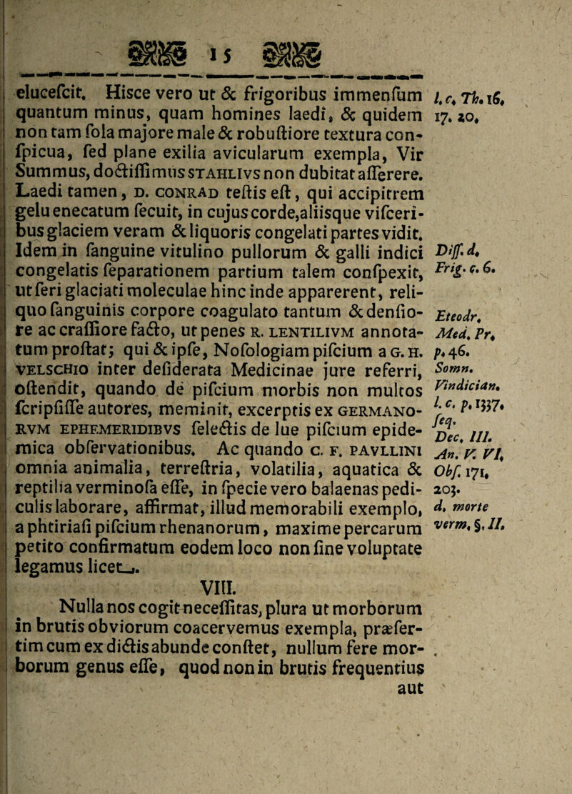 elucefcit, Hisce vero ut 5c frigoribus immenfum quantum minus, quam homines laedi, 5c quidem non tarn fola majore male 5c robuftiore textura con* fpi cua, fed plane exilia avicularum exempla, Vie Summus, do&iilirmissTAHLlvsnon dubitataflerere. Laedi tamen, d. conrad teftis eft, qui accipirrem geluenecatum fecuit, in cujuscorde,a!iisque vifeeri- busglaciem veram &liquoris congelati partes vidit. Idem in fanguine vitulino pullorum 5c galli indici congelatis feparationem partium talem confpexit, utferi glaciati moleculae hinc inde apparerent, reli- quofanguinis corpore coagulato tantum 5cdenfio- re ac crafliore fa&o, ut penes r. lentilivm annota* turn proftaf; qui 5c ipfe, Nofologiam piicium a g. h. VELScHio inter defiderata Medicinae jure referri, oftendit, quando de pifeium niorbis non multos (cripfifle autores, meminit, excerptis ex germano- rvm EPHF.MERiDiBvs feletftis de lue pifeium epide- mica obfervationibus. Ac quando c. f. pavllini omnia animalia, terreftria, volatilia, aquatica 5c reptiliaverminofaeffe, infpecievero balaenaspedi- culislaborare, affirmat, illudmemorabili exemplo, a phtiriafi pifeium rhenanorum, maxime percarum petito confirmatum eodemloco non fine voluptate legamus licet_«. VIII. Nulla nos cogitneceffitas, plura ut morborum I in brutisobviorum coacervemus exempla, preefer- I timcumexdi&isabundeconftet, nullum fere mor¬ borum genus efie, quod nonin brutis frequentius aut 4 C4 7^* 1^4 17. Z04 Biff. d. Frig. c. 6. Eteodr. Med. Pr4 P* 46, Sown. Vindician• 4 c. p. 1537* feq. Dec. Ill. An. V VI Obf< 171* 203. d. morte