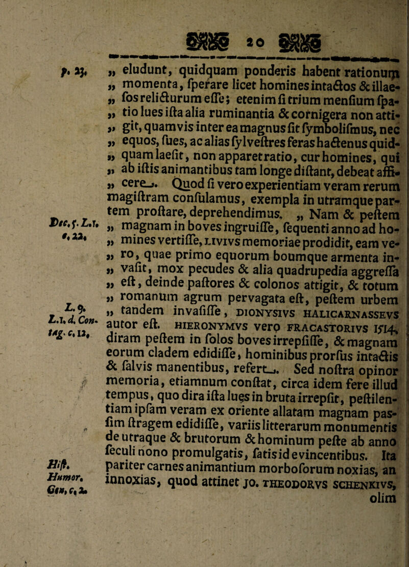 h ZiTt '«22t Z1I1 Con* w> Humor. Gi»,CiX> » eludunt, quidcjuam ponderis habent rationuiji „ momenta, fperare licet hominesinta&os 5cillae- „ fosrelifturumefle; etenimfitriummenfiumfpa- „ tio lues ifta alia ruminantia Sccofnigera nonatti- >> git, quamvis inter ea magnusfit fymbolifmus, nec „ equos,fues,acaliasiylveftre$ferasha&enusquid- 9) quamlaefit, nonapparetratio, cur homines, qui » ab iftisanimantibus tarn longediftant, debeat affi« „ cere_>. Quod fiveroexperientiam veram rerum magiftram confulamus, exempla in utramquepar¬ tem proftare, deprehendimus* „ Nam & peftem | « magnaminbovesingruifle, fequentiannoadho- jj „ mines vertiffe, uvivs memoriae prodidit, earn ve- 9> ro> quae primo equorum boumque armenta in- „ vafit, mox pecudes & alia quadrupedia aggrefla is « deinde paftores & colonos attigit, & totum i „ romanum agrum pervagata eft, peftem urbem j „ tandem invafifle, dionysivs halicarnassevs autor eft. hieronymvs verp fracastorivs 15*14* \ diram peftem in folos bovesirrepfifte, Scmagnam eorum cladem edidifle, hominibus prorfus inta&is & falvis manentibus, refers. / Sed noftra opinor memoria, etiamnum conftat, circa idem fere illud tempus, quodiraiftalu^sinbrutairrepfit, peftilen- tiam ipfam veram ex oriente allatam magnam pas- fim ftragem edidifTe, variislitterarum monumentis deutraque & brutorum Schominum pefte ab anno leculi nono promulgate, fatisidevincentibus. Ita pariter carnes animantium morboforumnoxias, an innoxias, quod attinet jo. theodorvs schenkivs, olim