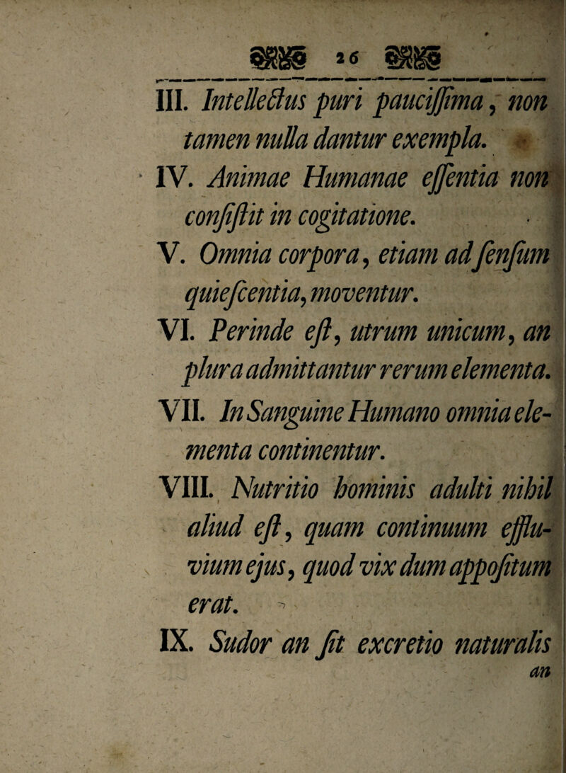2 6 III. InteJleflus purl paucijftma, non ) ' *'*S; tamen nulla dantur exempla. - IV. Animae Humanae eftentia non conjiftit in cogitatione. , . • | V. Omnia corpora y etiam adfenfum j quiefcentia, moventur. j VI. Perinde eft, unicum, ^ pluraadmittantur rerum element a, j VII. In Sanguine Humano omnia ele- menta continentur. VIII. Nutritio hominis adulti nihil 9 r 5m aliud efty quam continuum ejftu- erat. IX. Sudor an fit excretio naturalis - <m