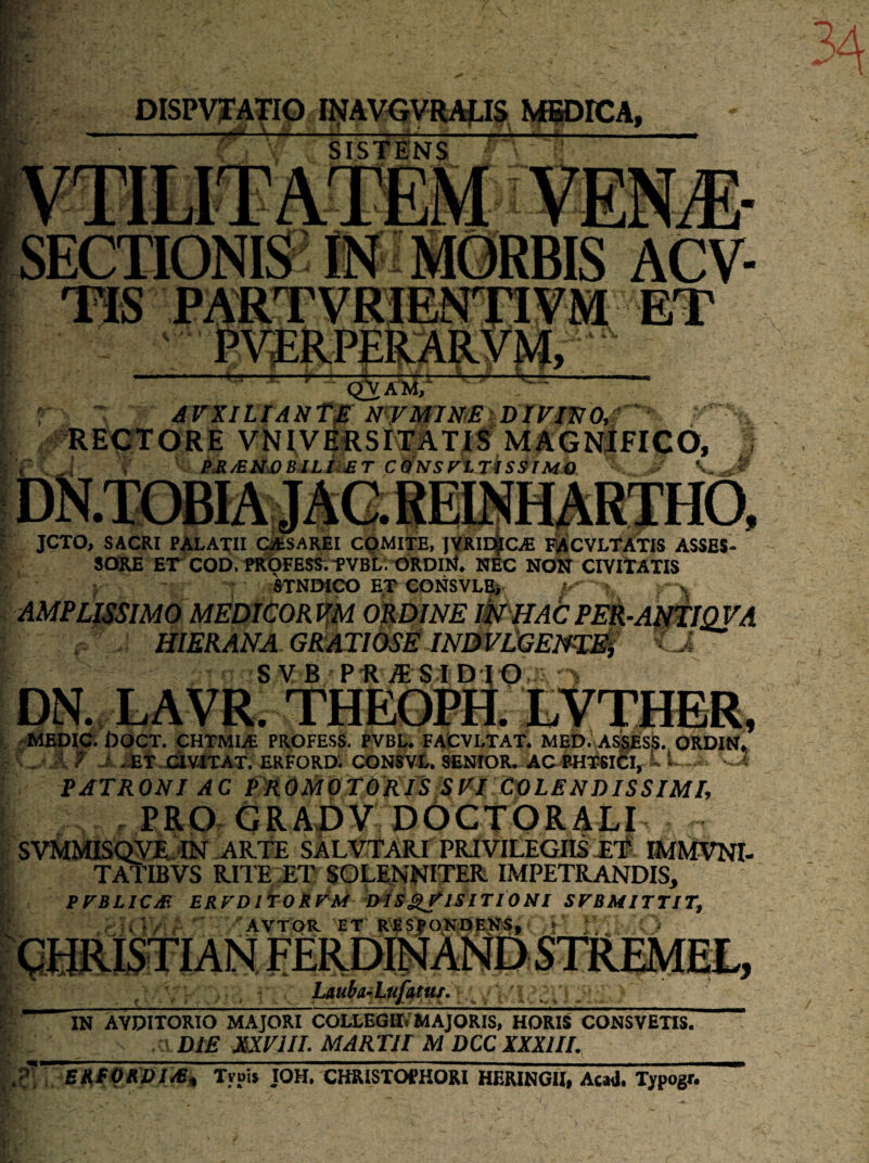 DISPVJTATIO U!fAVGyRAjLI§ WBBDICA, ■7*^ SISTENS SECTIONIS' IN • MORBIS ACV- dVXlLlANT£ NWM7miI)IVm0tf '‘ RE0TORE VNIVEESITATJS MAGNifICO, V e£/EiiX>BJLiiiET CS^NSytTisStMO V, I JCTO, SACRI PALATII CatSAREI COMITE, IVRIeIc^ PACVLTATIS ASSES- r. , SORE et COb. «ibFESS.-fVBl. ORDI^f. NEC NON CIVItATIS - ; STNDICO E,T CONSVLBj \ AMPLISSIMO MEDICORl^M ORDINE ikJHACPEk-AjdlQVA .. . HiERANA gratiose mmilGEm^ i SVB PHiESIDIO = DN. LAVR. THEOPH. LVTHRR, r -MEDIO. DOCT. CHTMIiE PROFESS. PVBU FAfcVLTAT. MED. ASpsS. ORDIN. r . 7 J .^T.JCaVlTAT; ERFORD; CONm. senior* acrhi^i^i, - ^ PATRONI AC PROMOTORlS SIII COLENDISSIMl, , PRO GRADV DOCTORALI , SVMMISQyil^IN -ARTE SALVTARI PRIVILEGIIS T'# IMMVNI- f TATIBVS RITE;ET SOL^NNITER IMPETRANDIS, l, PFBLICS ERFDl^OkFM mS^ISlTIONl SFBMITTJT^ AVTOR ET RESjpONiDEK^, Lauba^iLufatus, * * s !- IN AVDITORIO MAJORI COLLEGII.’MAJORIS, HORIS CONSVETIS. •; ' Dt£ XXFIII. MARTir M DCC XXXIII. Elt:fQK7)J^, Tvpij JOH. CHRISTOfHORI HERINGH, Ae«I. Typogf.